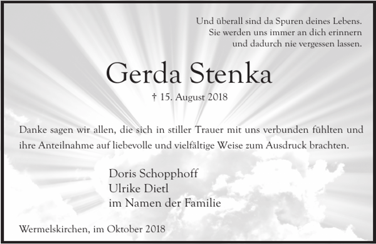 <p>Und überall sind da Spuren deines Lebens.<br />Sie werden uns immer an dich erinnern<br />und dadurch nie vergessen lassen.</p><p>Gerda Stenka<br />† 15. August 2018</p><p>Danke sagen wir allen, die sich in stiller Trauer mit uns verbunden fühlten und<br />ihre Anteilnahme auf liebevolle und vielfältige Weise zum Ausdruck brachten.</p><p>Doris Schopphoff<br />Ulrike Dietl<br />im Namen der Familie<br />Wermelskirchen, im Oktober 2018</p>