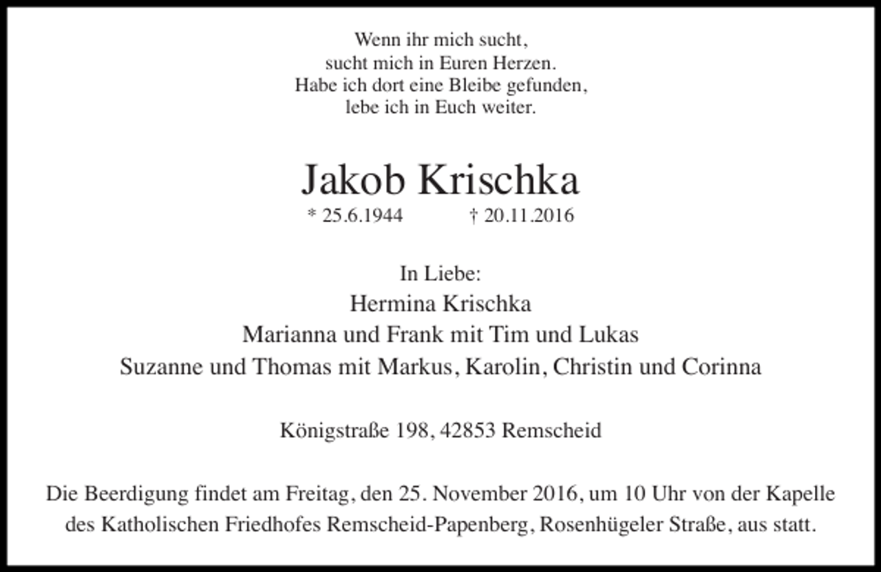<p>Wenn ihr mich sucht,<br />sucht mich in Euren Herzen.<br />Habe ich dort eine Bleibe gefunden,<br />lebe ich in Euch weiter.</p><p>Jakob Krischka<br />* 25.6.1944</p><p>† 20.11.2016</p><p>In Liebe:</p><p>Hermina Krischka<br />Marianna und Frank mit Tim und Lukas<br />Suzanne und Thomas mit Markus, Karolin, Christin und Corinna<br />Königstraße 198, 42853 Remscheid<br />Die Beerdigung findet am Freitag, den 25. November 2016, um 10 Uhr von der Kapelle<br />des Katholischen Friedhofes Remscheid-Papenberg, Rosenhügeler Straße, aus statt.</p>