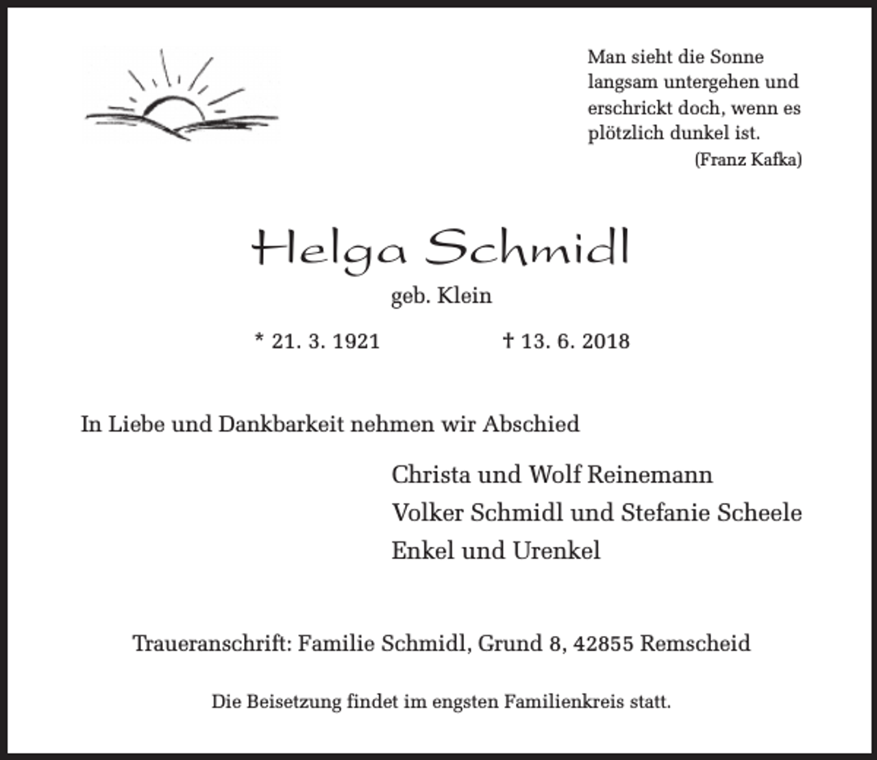 <p>Man sieht die Sonne<br />langsam untergehen und<br />erschrickt doch, wenn es<br />plötzlich dunkel ist.<br />(Franz Kafka)</p><p>Helga Schmidl<br />geb. Klein<br />* 21. 3. 1921</p><p>† 13. 6. 2018</p><p>In Liebe und Dankbarkeit nehmen wir Abschied</p><p>Christa und Wolf Reinemann<br />Volker Schmidl und Stefanie Scheele<br />Enkel und Urenkel</p><p>Traueranschrift: Familie Schmidl, Grund 8, 42855 Remscheid<br />Die Beisetzung findet im engsten Familienkreis statt.</p>