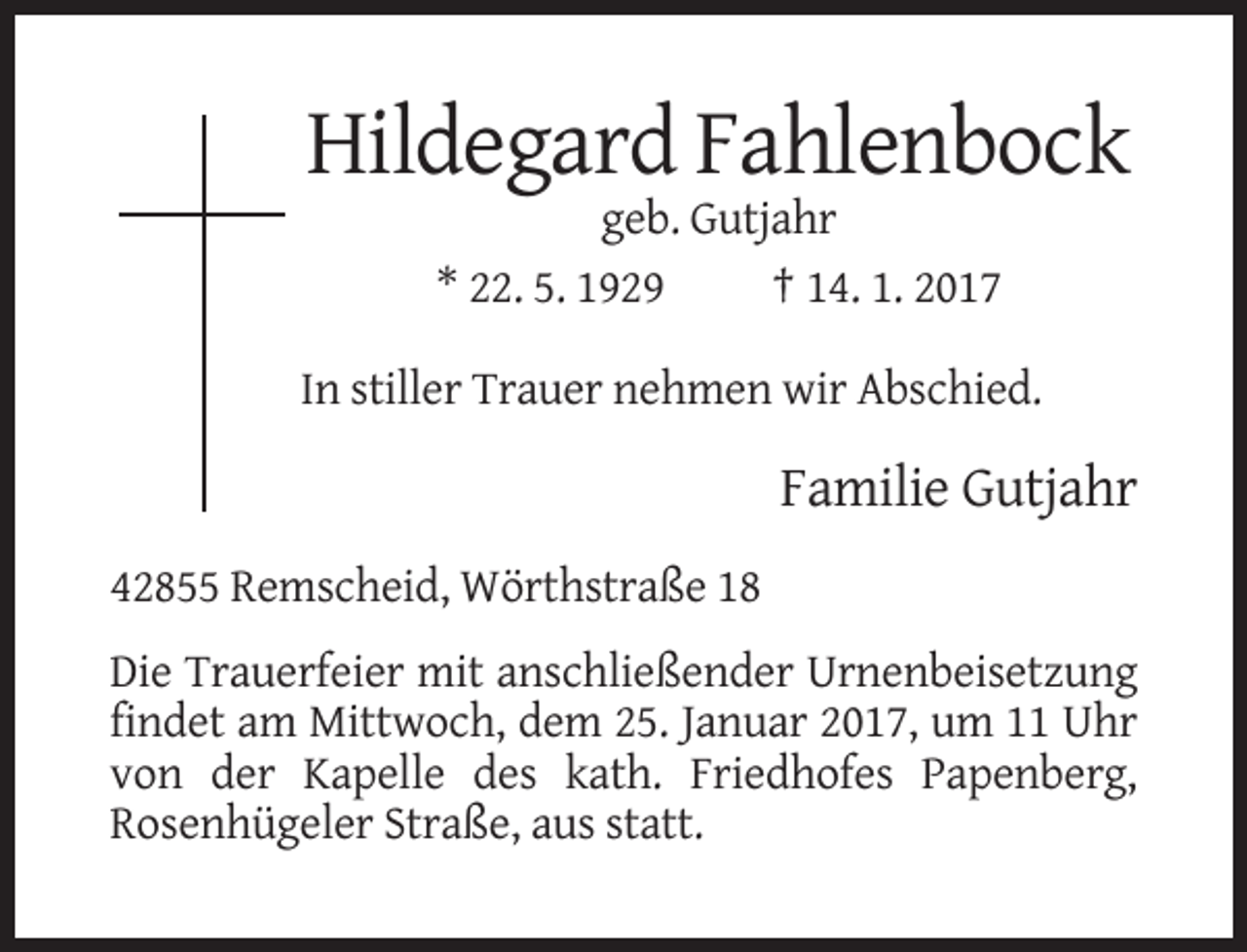 <p>Hildegard Fahlenbock<br />geb. Gutjahr<br />* 22. 5. 1929<br />† 14. 1. 2017<br />In stiller Trauer nehmen wir Abschied.</p><p>Familie Gutjahr<br />42855 Remscheid, Wörthstraße 18<br />Die Trauerfeier mit anschließender Urnenbeisetzung<br />findet am Mittwoch, dem 25. Januar 2017, um 11 Uhr<br />von der Kapelle des kath. Friedhofes Papenberg,<br />Rosenhügeler Straße, aus statt.</p>