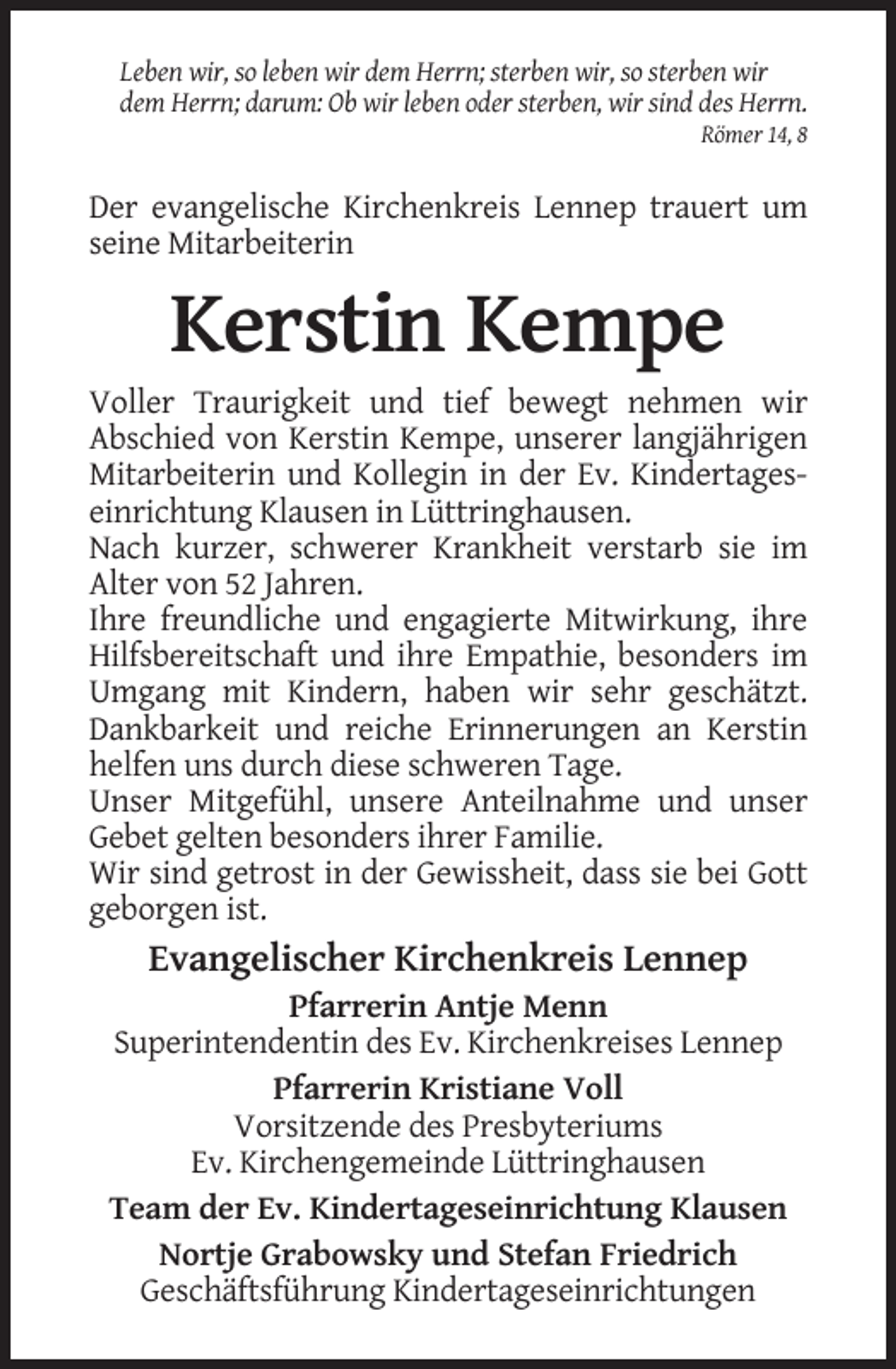 <p>Leben wir, so leben wir dem Herrn; sterben wir, so sterben wir<br />dem Herrn; darum: Ob wir leben oder sterben, wir sind des Herrn.<br />Römer 14, 8</p><p>Der evangelische Kirchenkreis Lennep trauert um<br />seine Mitarbeiterin</p><p>Kerstin Kempe<br />Voller Traurigkeit und tief bewegt nehmen wir<br />Abschied von Kerstin Kempe, unserer langjährigen<br />Mitarbeiterin und Kollegin in der Ev. Kindertageseinrichtung Klausen in Lüttringhausen.<br />Nach kurzer, schwerer Krankheit verstarb sie im<br />Alter von 52 Jahren.<br />Ihre freundliche und engagierte Mitwirkung, ihre<br />Hilfsbereitschaft und ihre Empathie, besonders im<br />Umgang mit Kindern, haben wir sehr geschätzt.<br />Dankbarkeit und reiche Erinnerungen an Kerstin<br />helfen uns durch diese schweren Tage.<br />Unser Mitgefühl, unsere Anteilnahme und unser<br />Gebet gelten besonders ihrer Familie.<br />Wir sind getrost in der Gewissheit, dass sie bei Gott<br />geborgen ist.</p><p>Evangelischer Kirchenkreis Lennep<br />Pfarrerin Antje Menn<br />Superintendentin des Ev. Kirchenkreises Lennep<br />Pfarrerin Kristiane Voll<br />Vorsitzende des Presbyteriums<br />Ev. Kirchengemeinde Lüttringhausen<br />Team der Ev. Kindertageseinrichtung Klausen<br />Nortje Grabowsky und Stefan Friedrich<br />Geschäftsführung Kindertageseinrichtungen</p>