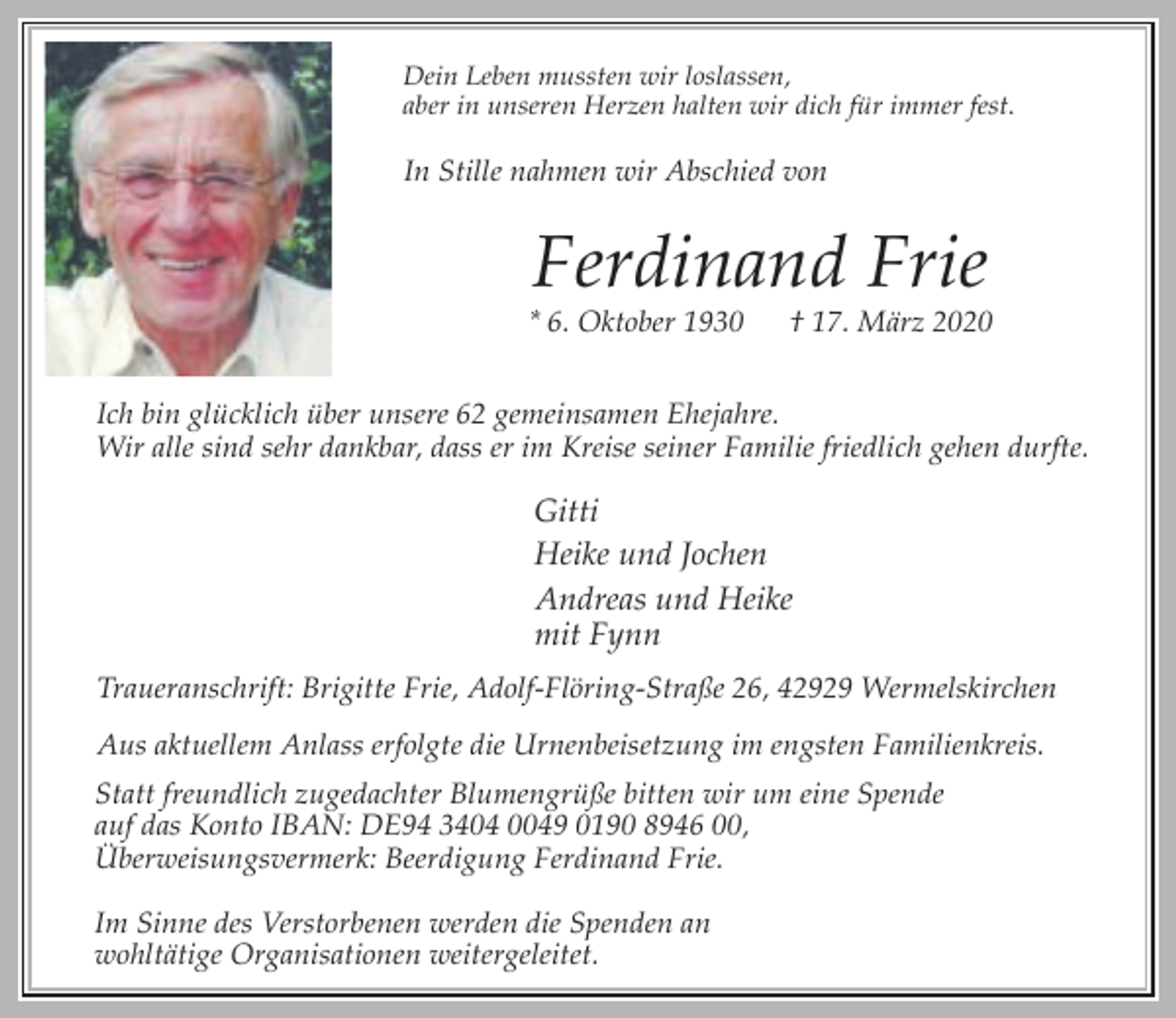 <p>Dein Leben mussten wir loslassen,<br />aber in unseren Herzen halten wir dich für immer fest.</p><p>In Stille nahmen wir Abschied von</p><p>Ferdinand Frie</p><p>* 6. Oktober 1930</p><p>† 17. März 2020</p><p>Ich bin glücklich über unsere 62 gemeinsamen Ehejahre.<br />Wir alle sind sehr dankbar, dass er im Kreise seiner Familie friedlich gehen durfte.</p><p>Gitti<br />Heike und Jochen<br />Andreas und Heike<br />mit Fynn<br />Traueranschrift: Brigitte Frie, Adolf-Flöring-Straße 26, 42929 Wermelskirchen<br />Aus aktuellem Anlass erfolgte die Urnenbeisetzung im engsten Familienkreis.<br />Statt freundlich zugedachter Blumengrüße bitten wir um eine Spende<br />auf das Konto IBAN: DE94 3404 0049 0190 8946 00,<br />Überweisungsvermerk: Beerdigung Ferdinand Frie.<br />Im Sinne des Verstorbenen werden die Spenden an<br />wohltätige Organisationen weitergeleitet.</p>
