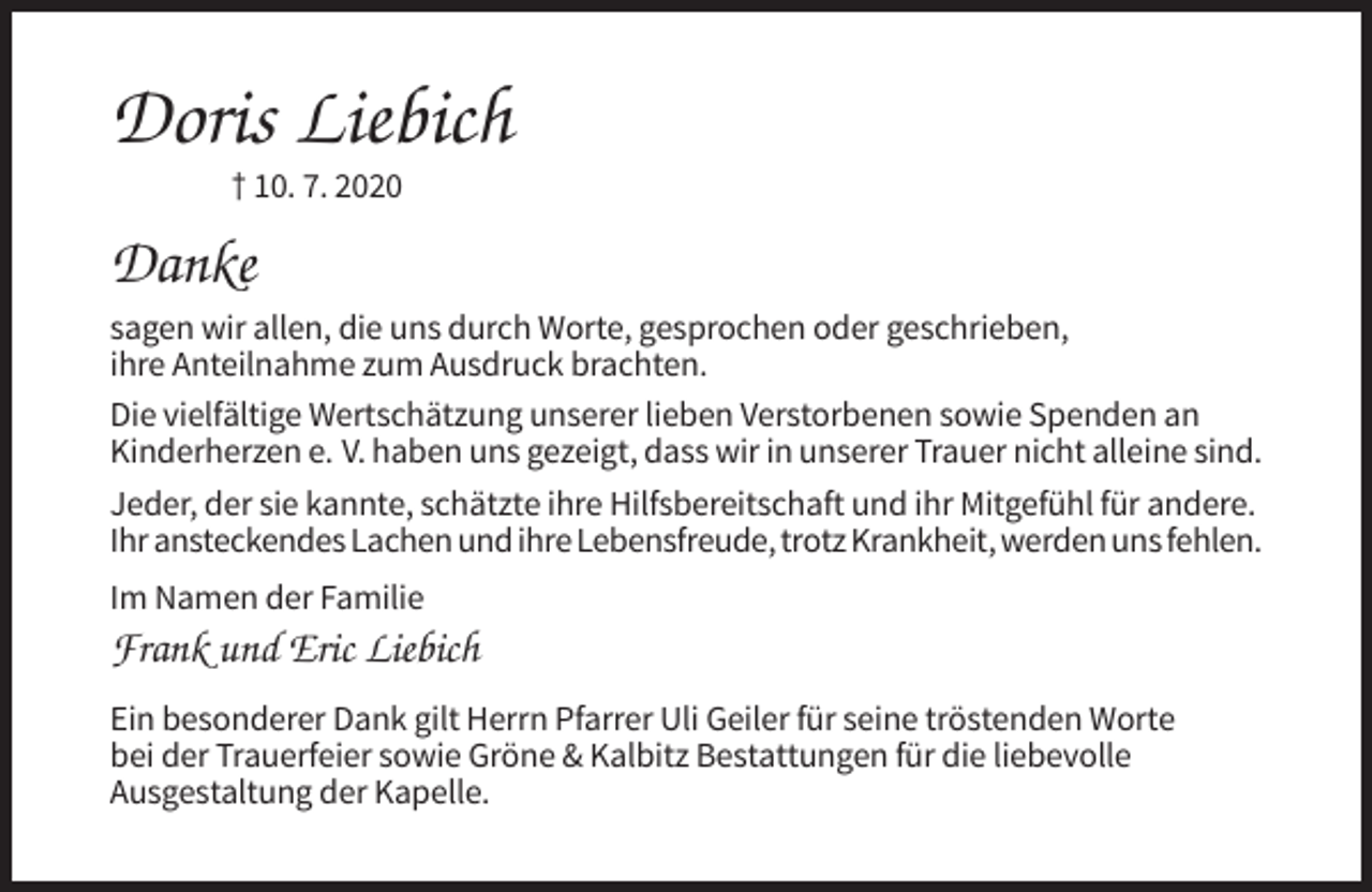 <p>Doris Liebich<br />† 10. 7. 2020</p><p>Danke<br />sagen wir allen, die uns durch Worte, gesprochen oder geschrieben,<br />ihre Anteilnahme zum Ausdruck brachten.<br />Die vielfältige Wertschätzung unserer lieben Verstorbenen sowie Spenden an<br />Kinderherzen e. V. haben uns gezeigt, dass wir in unserer Trauer nicht alleine sind.<br />Jeder, der sie kannte, schätzte ihre Hilfsbereitschaft und ihr Mitgefühl für andere.<br />Ihr ansteckendes Lachen und ihre Lebensfreude, trotz Krankheit, werden uns fehlen.<br />Im Namen der Familie</p><p>Frank und Eric Liebich<br />Ein besonderer Dank gilt Herrn Pfarrer Uli Geiler für seine tröstenden Worte<br />bei der Trauerfeier sowie Gröne &amp; Kalbitz Bestattungen für die liebevolle<br />Ausgestaltung der Kapelle.</p>