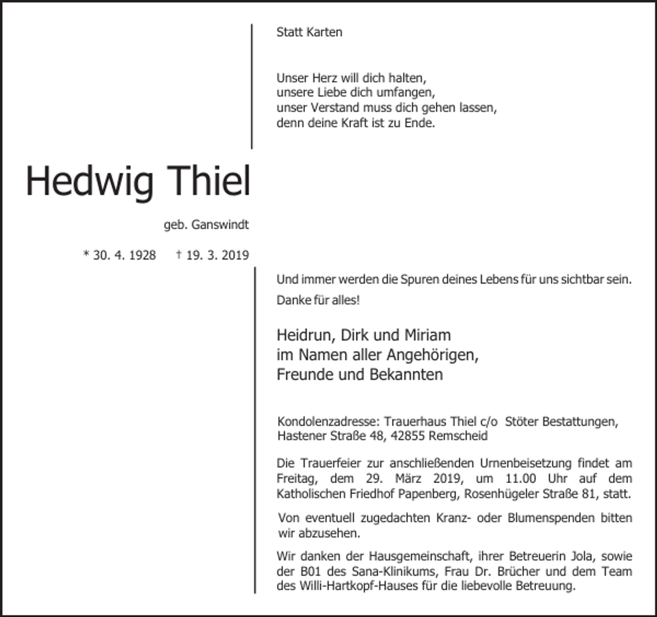 <p>Statt Karten<br />Unser Herz will dich halten,<br />unsere Liebe dich umfangen,<br />unser Verstand muss dich gehen lassen,<br />denn deine Kraft ist zu Ende.</p><p>Hedwig Thiel<br />geb. Ganswindt<br />* 30. 4. 1928</p><p>† 19. 3. 2019<br />Und immer werden die Spuren deines Lebens für uns sichtbar sein.<br />Danke für alles!</p><p>Heidrun, Dirk und Miriam<br />im Namen aller Angehörigen,<br />Freunde und Bekannten<br />Kondolenzadresse: Trauerhaus Thiel c/o Stöter Bestattungen,<br />Hastener Straße 48, 42855 Remscheid<br />Die Trauerfeier zur anschließenden Urnenbeisetzung findet am<br />Freitag, dem 29. März 2019, um 11.00 Uhr auf dem<br />Katholischen Friedhof Papenberg, Rosenhügeler Straße 81, statt.<br />Von eventuell zugedachten Kranz- oder Blumenspenden bitten<br />wir abzusehen.<br />Wir danken der Hausgemeinschaft, ihrer Betreuerin Jola, sowie<br />der B01 des Sana-Klinikums, Frau Dr. Brücher und dem Team<br />des Willi-Hartkopf-Hauses für die liebevolle Betreuung.</p>