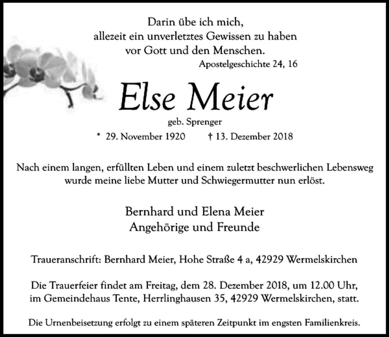 <p>Darin übe ich mich,<br />allezeit ein unverletztes Gewissen zu haben<br />vor Gott und den Menschen.</p><p>Apostelgeschichte 24, 16</p><p>Else Meier<br />geb. Sprenger</p><p>* 29. November 1920</p><p>† 13. Dezember 2018</p><p>Nach einem langen, erfüllten Leben und einem zuletzt beschwerlichen Lebensweg<br />wurde meine liebe Mutter und Schwiegermutter nun erlöst.</p><p>Bernhard und Elena Meier<br />Angehörige und Freunde<br />Traueranschrift: Bernhard Meier, Hohe Straße 4 a, 42929 Wermelskirchen<br />Die Trauerfeier findet am Freitag, dem 28. Dezember 2018, um 12.00 Uhr,<br />im Gemeindehaus Tente, Herrlinghausen 35, 42929 Wermelskirchen, statt.<br />Die Urnenbeisetzung erfolgt zu einem späteren Zeitpunkt im engsten Familienkreis.</p>