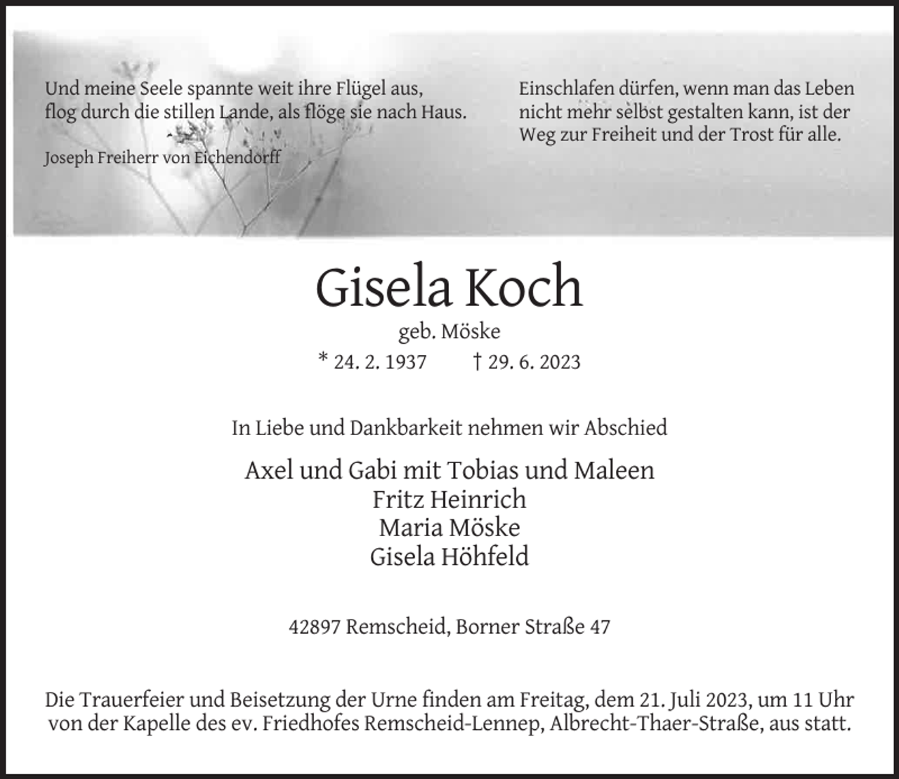 <p>Und meine Seele spannte weit ihre Flügel aus,<br />flog durch die stillen Lande, als flöge sie nach Haus.</p><p>Einschlafen dürfen, wenn man das Leben<br />nicht mehr selbst gestalten kann, ist der<br />Weg zur Freiheit und der Trost für alle.</p><p>Joseph Freiherr von Eichendorff</p><p>Gisela Koch<br />geb. Möske<br />* 24. 2. 1937<br />† 29. 6. 2023</p><p>In Liebe und Dankbarkeit nehmen wir Abschied</p><p>Axel und Gabi mit Tobias und Maleen<br />Fritz Heinrich<br />Maria Möske<br />Gisela Höhfeld<br />42897 Remscheid, Borner Straße 47</p><p>Die Trauerfeier und Beisetzung der Urne finden am Freitag, dem 21. Juli 2023, um 11 Uhr<br />von der Kapelle des ev. Friedhofes Remscheid-Lennep, Albrecht-Thaer-Straße, aus statt.</p>