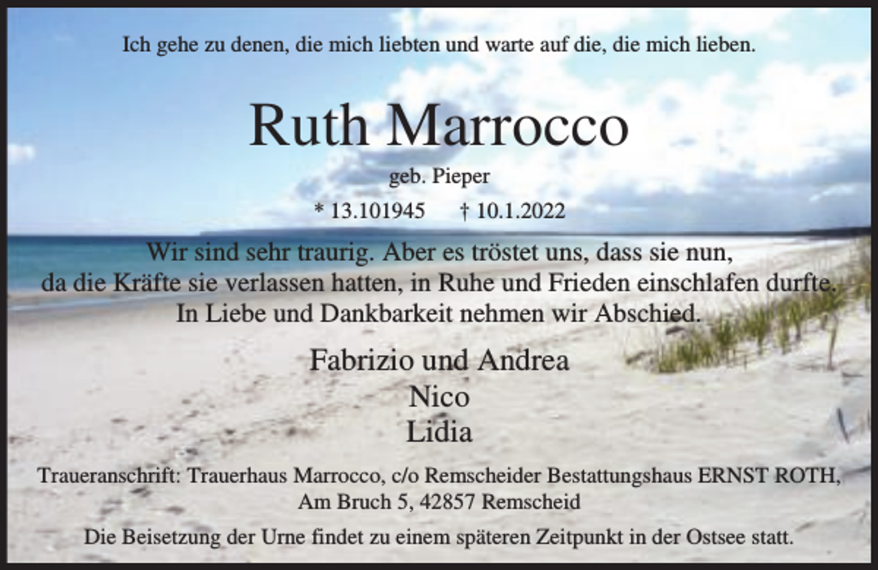 <p>Ich gehe zu denen, die mich liebten und warte auf die, die mich lieben.</p><p>Ruth Marrocco<br />geb. Pieper</p><p>* 13.101945</p><p>† 10.1.2022</p><p>Wir sind sehr traurig. Aber es tröstet uns, dass sie nun,<br />da die Kräfte sie verlassen hatten, in Ruhe und Frieden einschlafen durfte.<br />In Liebe und Dankbarkeit nehmen wir Abschied.</p><p>Fabrizio und Andrea<br />Nico<br />Lidia<br />Traueranschrift: Trauerhaus Marrocco, c/o Remscheider Bestattungshaus ERNST ROTH,<br />Am Bruch 5, 42857 Remscheid<br />Die Beisetzung der Urne findet zu einem späteren Zeitpunkt in der Ostsee statt.</p>