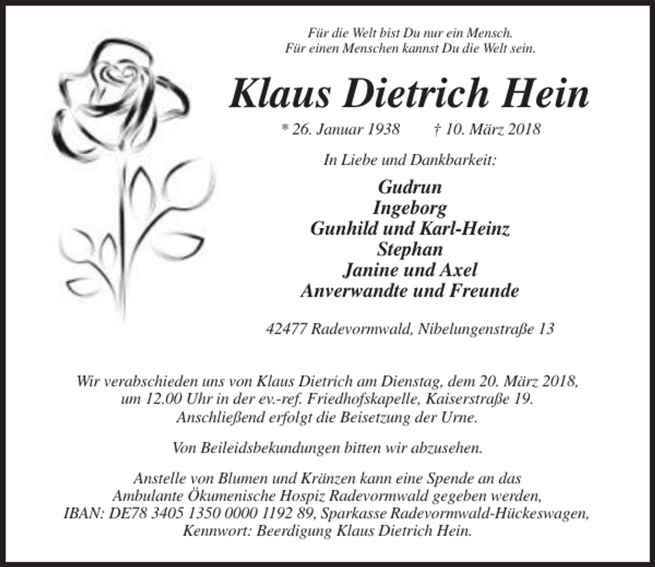<p>Für die Welt bist Du nur ein Mensch.<br />Für einen Menschen kannst Du die Welt sein.</p><p>Klaus Dietrich Hein<br />* 26. Januar 1938</p><p>† 10. März 2018</p><p>In Liebe und Dankbarkeit:</p><p>Gudrun<br />Ingeborg<br />Gunhild und Karl-Heinz<br />Stephan<br />Janine und Axel<br />Anverwandte und Freunde<br />42477 Radevormwald, Nibelungenstraße 13<br />Wir verabschieden uns von Klaus Dietrich am Dienstag, dem 20. März 2018,<br />um 12.00 Uhr in der ev.-ref. Friedhofskapelle, Kaiserstraße 19.<br />Anschließend erfolgt die Beisetzung der Urne.<br />Von Beileidsbekundungen bitten wir abzusehen.<br />Anstelle von Blumen und Kränzen kann eine Spende an das<br />Ambulante Ökumenische Hospiz Radevormwald gegeben werden,<br />IBAN: DE78 3405 135000 1192 89, Sparkasse Radevormwald-Hückeswagen,<br />Kennwort: Beerdigung Klaus Dietrich Hein.</p>
