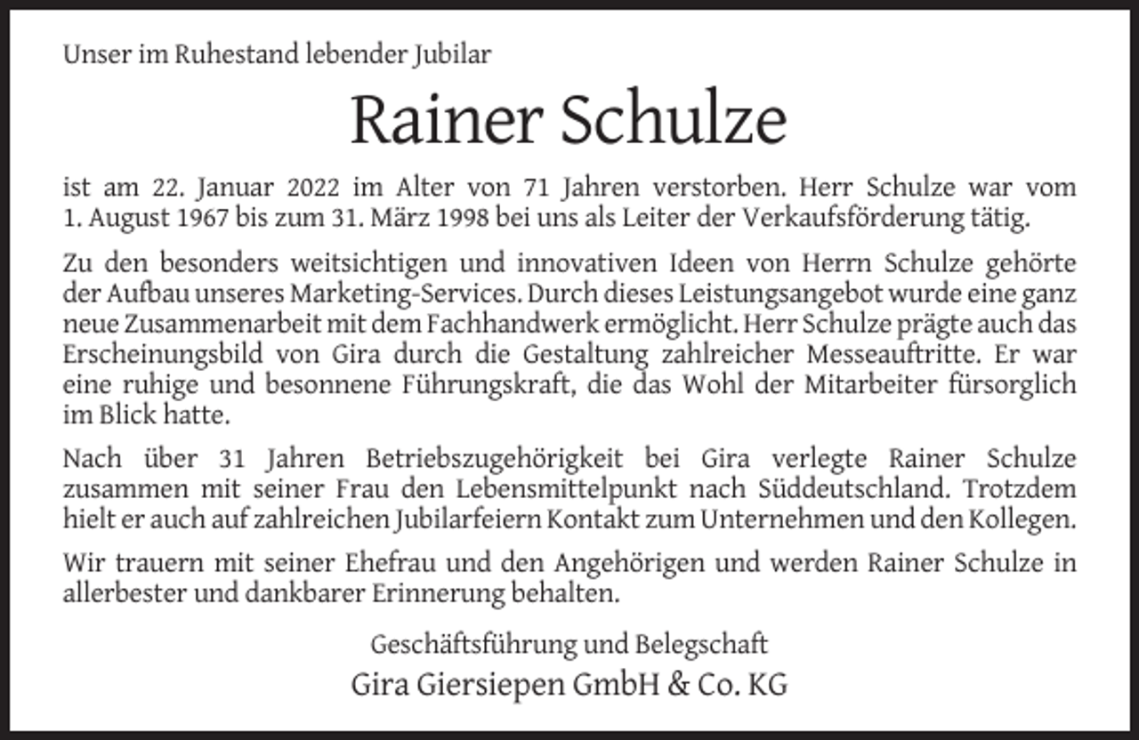 <p>Unser im Ruhestand lebender Jubilar</p><p>Rainer Schulze<br />ist am 22. Januar 2022 im Alter von 71 Jahren verstorben. Herr Schulze war vom<br />1. August 1967 bis zum 31. März 1998 bei uns als Leiter der Verkaufsförderung tätig.<br />Zu den besonders weitsichtigen und innovativen Ideen von Herrn Schulze gehörte<br />der Aufbau unseres Marketing-Services. Durch dieses Leistungsangebot wurde eine ganz<br />neue Zusammenarbeit mit dem Fachhandwerk ermöglicht. Herr Schulze prägte auch das<br />Erscheinungsbild von Gira durch die Gestaltung zahlreicher Messeauftritte. Er war<br />eine ruhige und besonnene Führungskraft, die das Wohl der Mitarbeiter fürsorglich<br />im Blick hatte.<br />Nach über 31 Jahren Betriebszugehörigkeit bei Gira verlegte Rainer Schulze<br />zusammen mit seiner Frau den Lebensmittelpunkt nach Süddeutschland. Trotzdem<br />hielt er auch auf zahlreichen Jubilarfeiern Kontakt zum Unternehmen und den Kollegen.<br />Wir trauern mit seiner Ehefrau und den Angehörigen und werden Rainer Schulze in<br />allerbester und dankbarer Erinnerung behalten.<br />Geschäftsführung und Belegschaft</p><p>Gira Giersiepen GmbH &amp; Co. KG</p>