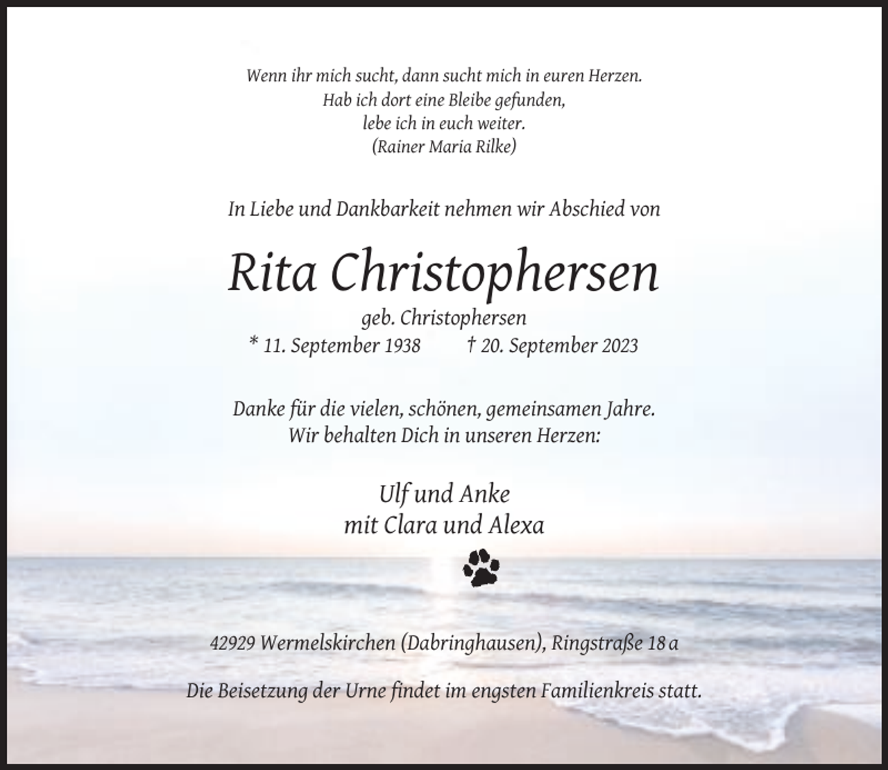 <p>Wenn ihr mich sucht, dann sucht mich in euren Herzen.<br />Hab ich dort eine Bleibe gefunden,<br />lebe ich in euch weiter.<br />(Rainer Maria Rilke)</p><p>In Liebe und Dankbarkeit nehmen wir Abschied von</p><p>Rita Christophersen<br />geb. Christophersen<br />* 11. September 1938<br />† 20. September 2023</p><p>Danke für die vielen, schönen, gemeinsamen Jahre.<br />Wir behalten Dich in unseren Herzen:</p><p>Ulf und Anke<br />mit Clara und Alexa</p><p>42929 Wermelskirchen (Dabringhausen), Ringstraße 18 a<br />Die Beisetzung der Urne findet im engsten Familienkreis statt.</p>