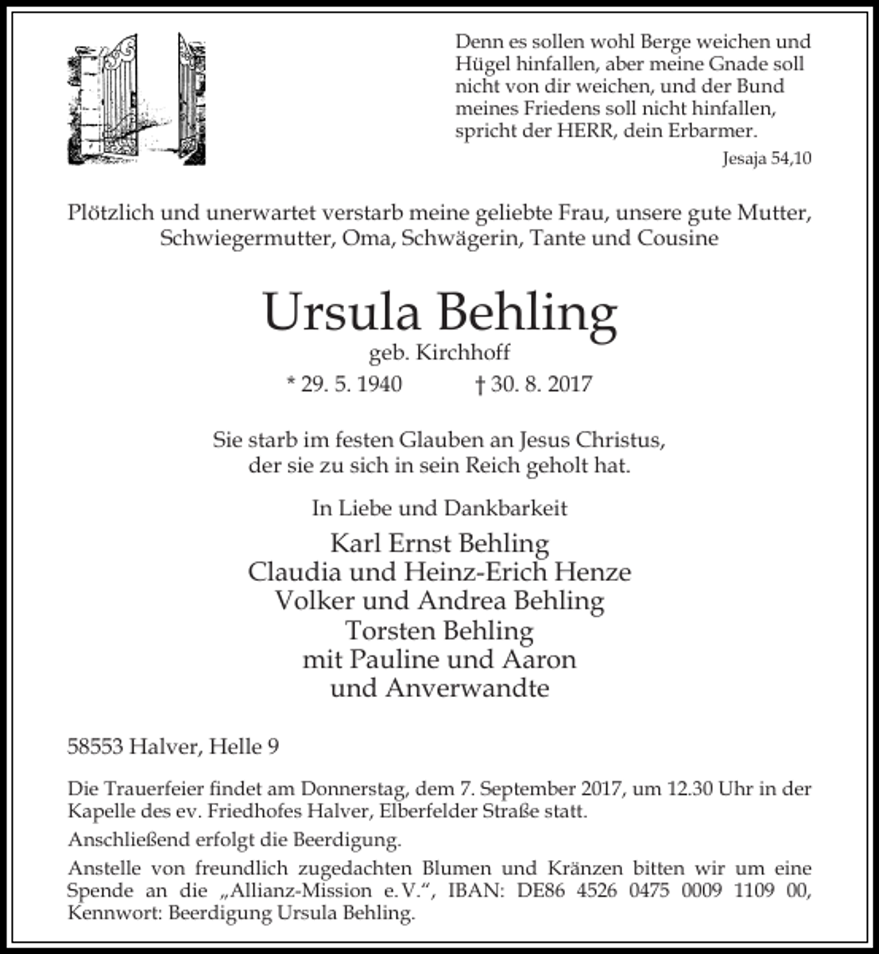 <p>Denn es sollen wohl Berge weichen und<br />Hügel hinfallen, aber meine Gnade soll<br />nicht von dir weichen, und der Bund<br />meines Friedens soll nicht hinfallen,<br />spricht der HERR, dein Erbarmer.<br />Jesaja 54,10</p><p>Plötzlich und unerwartet verstarb meine geliebte Frau, unsere gute Mutter,<br />Schwiegermutter, Oma, Schwägerin, Tante und Cousine</p><p>Ursula Behling<br />geb. Kirchhoff<br />* 29. 5. 1940<br />† 30. 8. 2017</p><p>Sie starb im festen Glauben an Jesus Christus,<br />der sie zu sich in sein Reich geholt hat.<br />In Liebe und Dankbarkeit</p><p>Karl Ernst Behling<br />Claudia und Heinz-Erich Henze<br />Volker und Andrea Behling<br />Torsten Behling<br />mit Pauline und Aaron<br />und Anverwandte<br />58553 Halver, Helle 9<br />Die Trauerfeier findet am Donnerstag, dem 7. September 2017, um 12.30 Uhr in der<br />Kapelle des ev. Friedhofes Halver, Elberfelder Straße statt.<br />Anschließend erfolgt die Beerdigung.<br />Anstelle von freundlich zugedachten Blumen und Kränzen bitten wir um eine<br />Spende an die „Allianz-Mission e. V.“, IBAN: DE86 4526 0475 0009 1109 00,<br />Kennwort: Beerdigung Ursula Behling.</p>