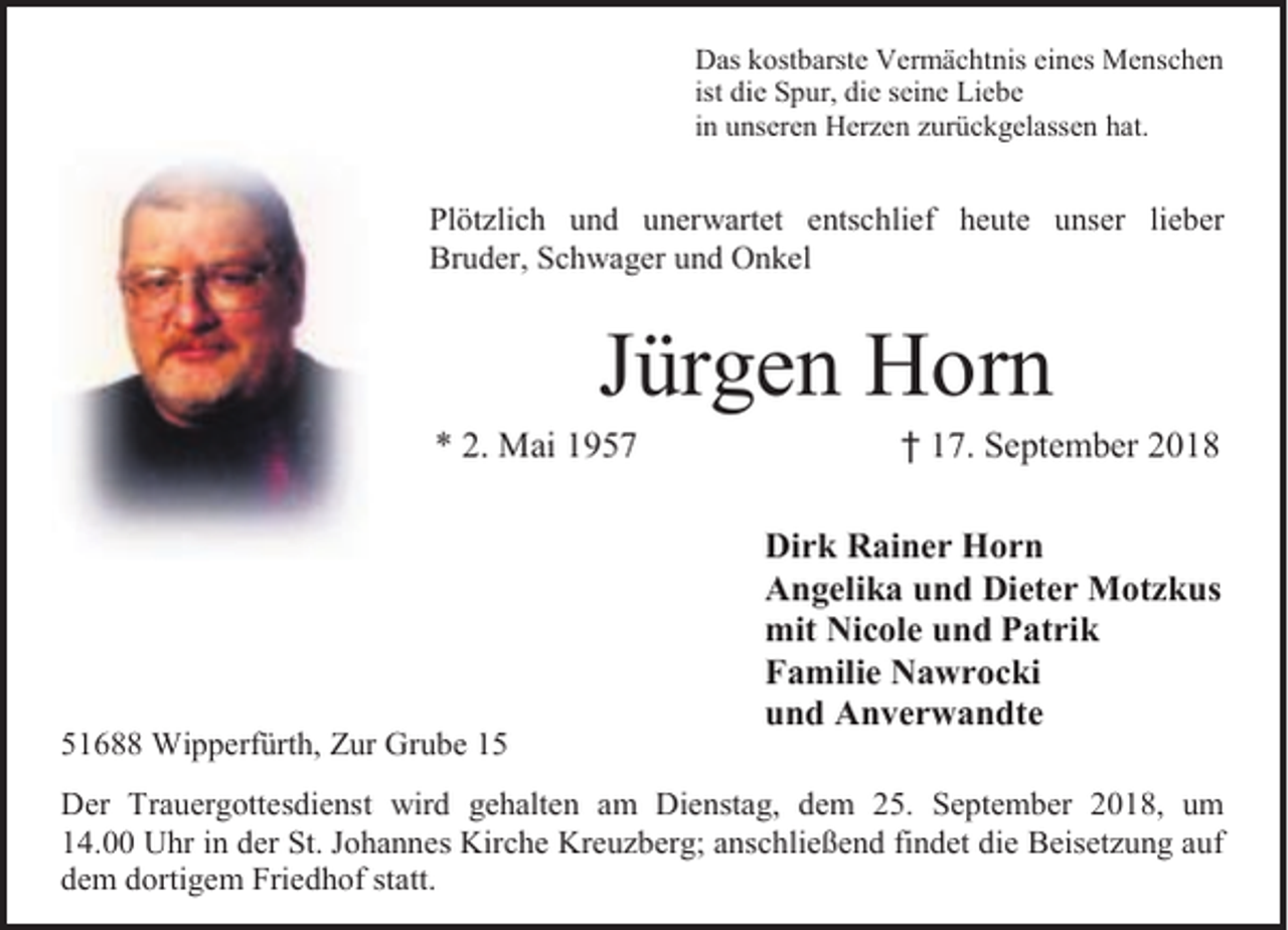 <p>Das kostbarste Vermächtnis eines Menschen<br />ist die Spur, die seine Liebe<br />in unseren Herzen zurückgelassen hat.</p><p>Plötzlich und unerwartet entschlief heute unser lieber<br />Bruder, Schwager und Onkel</p><p>Jürgen Horn</p><p>* 2. Mai 1957</p><p>51688 Wipperfürth, Zur Grube 15</p><p>† 17. September 2018</p><p>Dirk Rainer Horn<br />Angelika und Dieter Motzkus<br />mit Nicole und Patrik<br />Familie Nawrocki<br />und Anverwandte</p><p>Der Trauergottesdienst wird gehalten am Dienstag, dem 25. September 2018, um<br />14.00 Uhr in der St. Johannes Kirche Kreuzberg; anschließend findet die Beisetzung auf<br />dem dortigem Friedhof statt.</p>