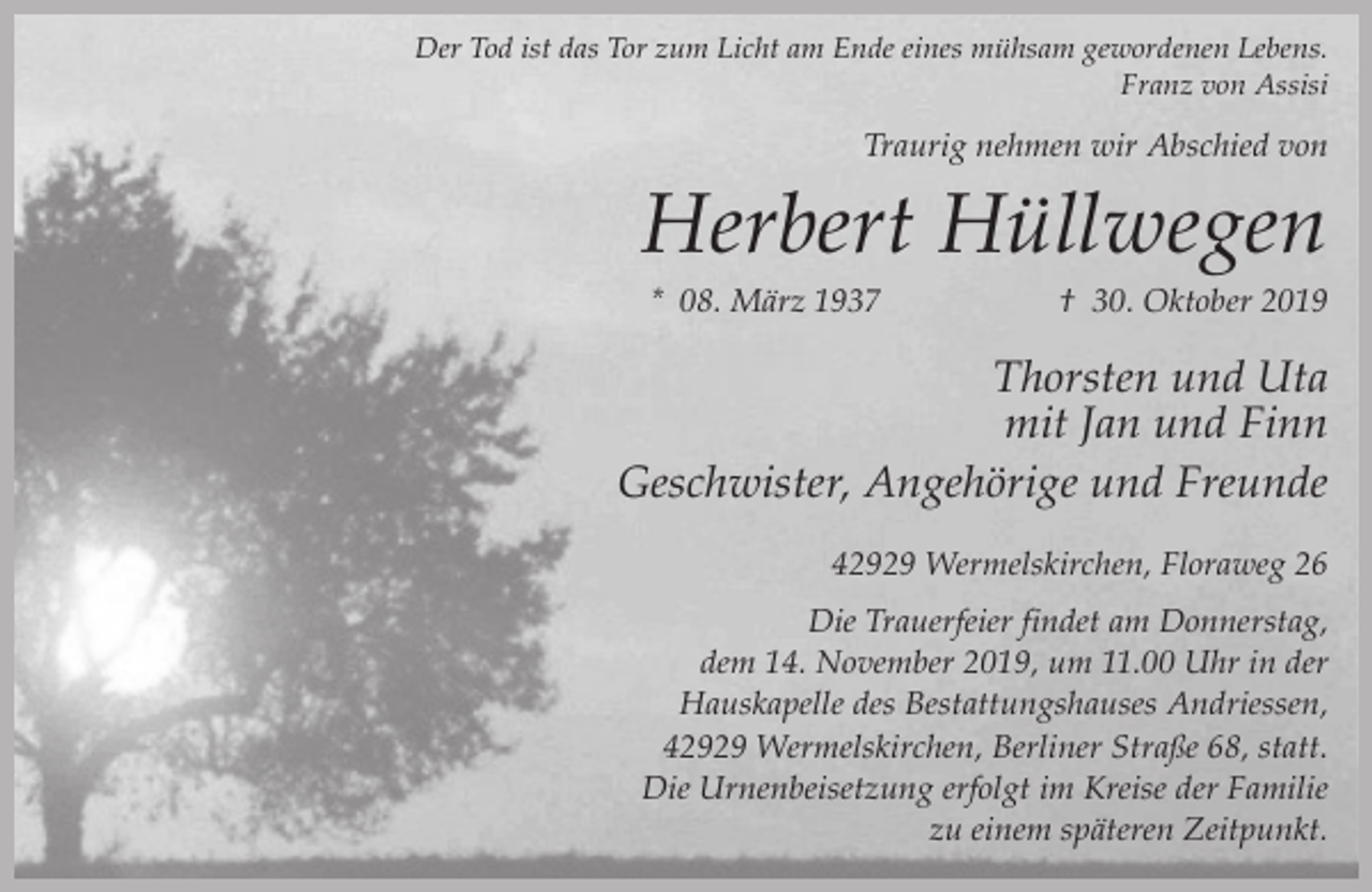 <p>Der Tod ist das Tor zum Licht am Ende eines mühsam gewordenen Lebens.<br />Franz von Assisi</p><p>Traurig nehmen wir Abschied von</p><p>Herbert Hüllwegen<br />* 08. März 1937</p><p>† 30. Oktober 2019</p><p>Thorsten und Uta<br />mit Jan und Finn<br />Geschwister, Angehörige und Freunde<br />42929 Wermelskirchen, Floraweg 26<br />Die Trauerfeier findet am Donnerstag,<br />dem 14. November 2019, um 11.00 Uhr in der<br />Hauskapelle des Bestattungshauses Andriessen,<br />42929 Wermelskirchen, Berliner Straße 68, statt.<br />Die Urnenbeisetzung erfolgt im Kreise der Familie<br />zu einem späteren Zeitpunkt.</p>