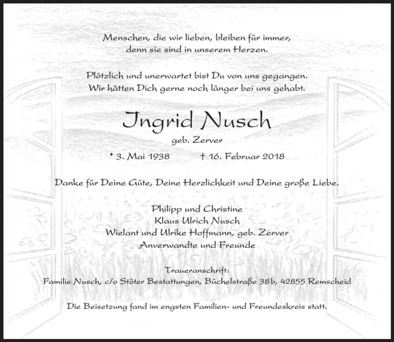 <p>Menschen, die wir lieben, bleiben für immer,<br />denn sie sind in unserem Herzen.<br />Plötzlich und unerwartet bist Du von uns gegangen.<br />Wir hätten Dich gerne noch länger bei uns gehabt.</p><p>Ingrid Nusch<br />geb. Zerver</p><p>* 3. Mai 1938</p><p>† 16. Februar 2018</p><p>Danke für Deine Güte, Deine Herzlichkeit und Deine große Liebe.<br />Philipp und Christine<br />Klaus Ulrich Nusch<br />Wielant und Ulrike Hoffmann, geb. Zerver<br />Anverwandte und Freunde<br />Traueranschrift:<br />Familie Nusch, c/o Stöter Bestattungen, Büchelstraße 38 b, 42855 Remscheid<br />Die Beisetzung fand im engsten Familien- und Freundeskreis statt.</p>