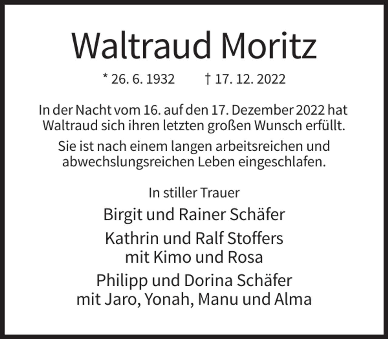 <p>Waltraud Moritz<br />* 26. 6. 1932</p><p>† 17. 12. 2022</p><p>In der Nacht vom 16. auf den 17. Dezember 2022 hat<br />Waltraud sich ihren letzten großen Wunsch erfüllt.<br />Sie ist nach einem langen arbeitsreichen und<br />abwechslungsreichen Leben eingeschlafen.<br />In stiller Trauer</p><p>Birgit und Rainer Schäfer<br />Kathrin und Ralf Stoffers<br />mit Kimo und Rosa<br />Philipp und Dorina Schäfer<br />mit Jaro, Yonah, Manu und Alma</p>
