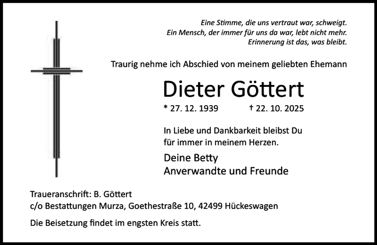 <p>Eine S mme, die uns vertraut war, schweigt.<br />Ein Mensch, der immer für uns da war, lebt nicht mehr.<br />Erinnerung ist das, was bleibt.</p><p>Traurig nehme ich Abschied von meinem geliebten Ehemann</p><p>Dieter Gö ert<br />* 27. 12. 1939</p><p>† 22. 10. 2025</p><p>In Liebe und Dankbarkeit bleibst Du<br />für immer in meinem Herzen.</p><p>Deine Be y<br />Anverwandte und Freunde<br />Traueranschri : B. Gö ert<br />c/o Besta ungen Murza, Goethestraße 10, 42499 Hückeswagen<br />Die Beisetzung ﬁndet im engsten Kreis sta .</p>