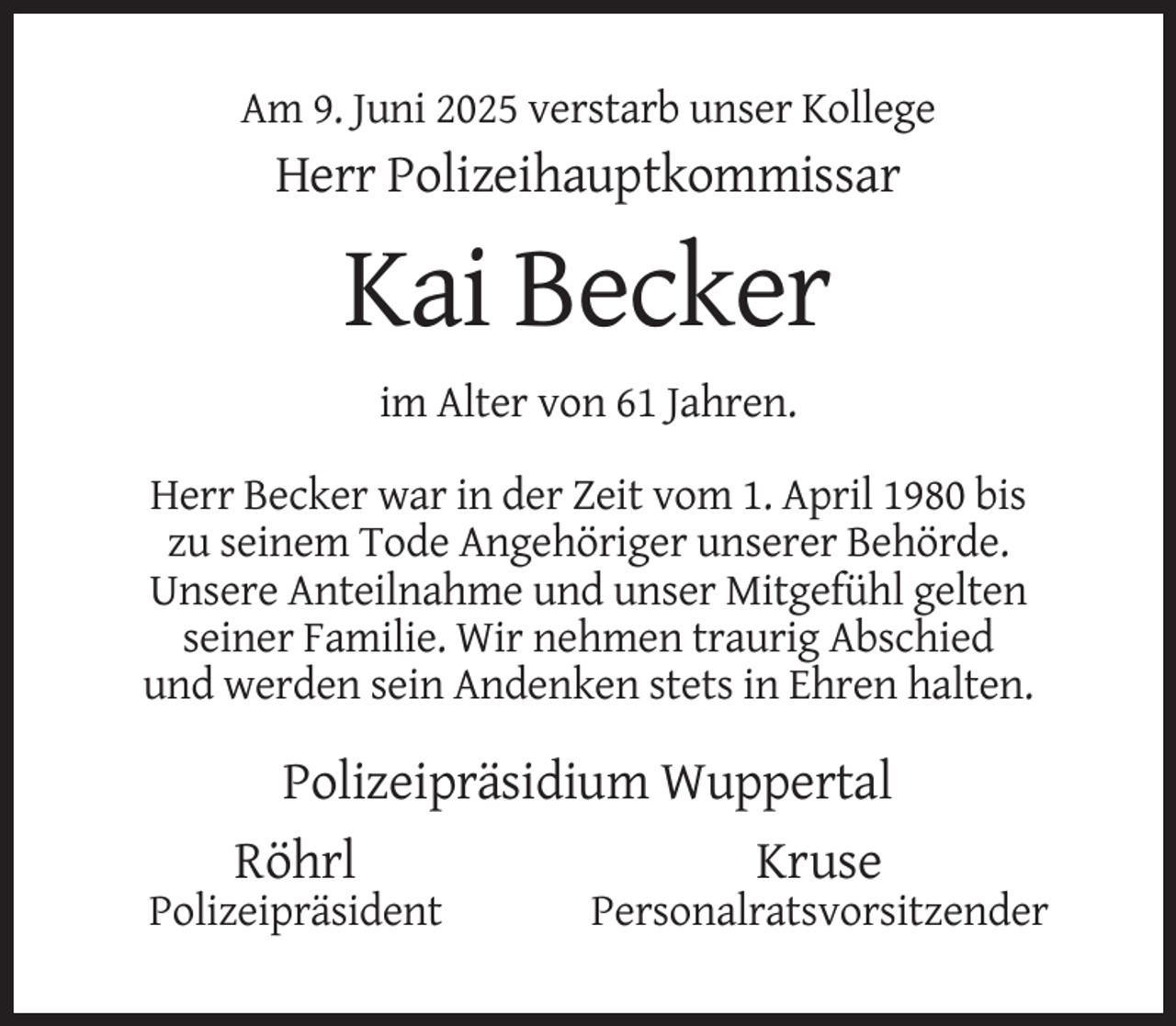 <p>Am 9. Juni 2025 verstarb unser Kollege</p><p>Herr Polizeihauptkommissar</p><p>Kai Becker<br />im Alter von 61 Jahren.<br />Herr Becker war in der Zeit vom 1. April 1980 bis<br />zu seinem Tode Angehöriger unserer Behörde.<br />Unsere Anteilnahme und unser Mitgefühl gelten<br />seiner Familie. Wir nehmen traurig Abschied<br />und werden sein Andenken stets in Ehren halten.</p><p>Polizeipräsidium Wuppertal<br />Röhrl<br />Kruse<br />Polizeipräsident</p><p>Personalratsvorsitzender</p>