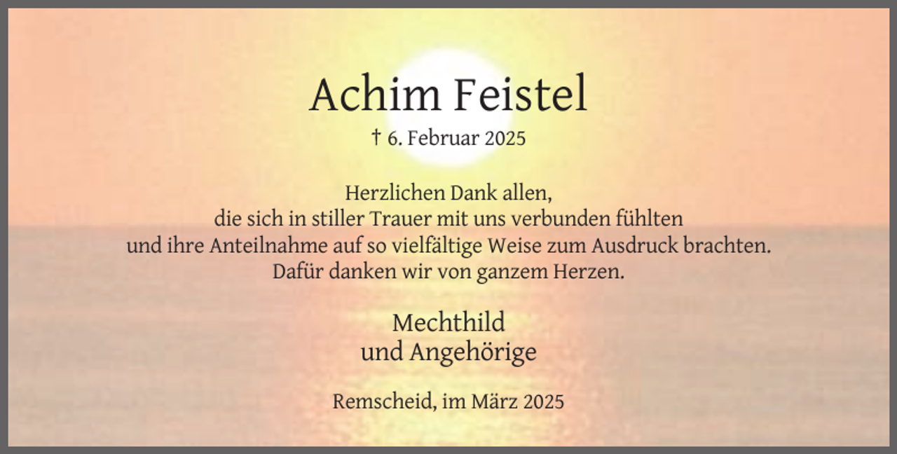 <p>Achim Feistel<br />† 6. Februar 2025<br />Herzlichen Dank allen,<br />die sich in stiller Trauer mit uns verbunden fühlten<br />und ihre Anteilnahme auf so vielfältige Weise zum Ausdruck brachten.<br />Dafür danken wir von ganzem Herzen.</p><p>Mechthild<br />und Angehörige<br />Remscheid, im März 2025</p>
