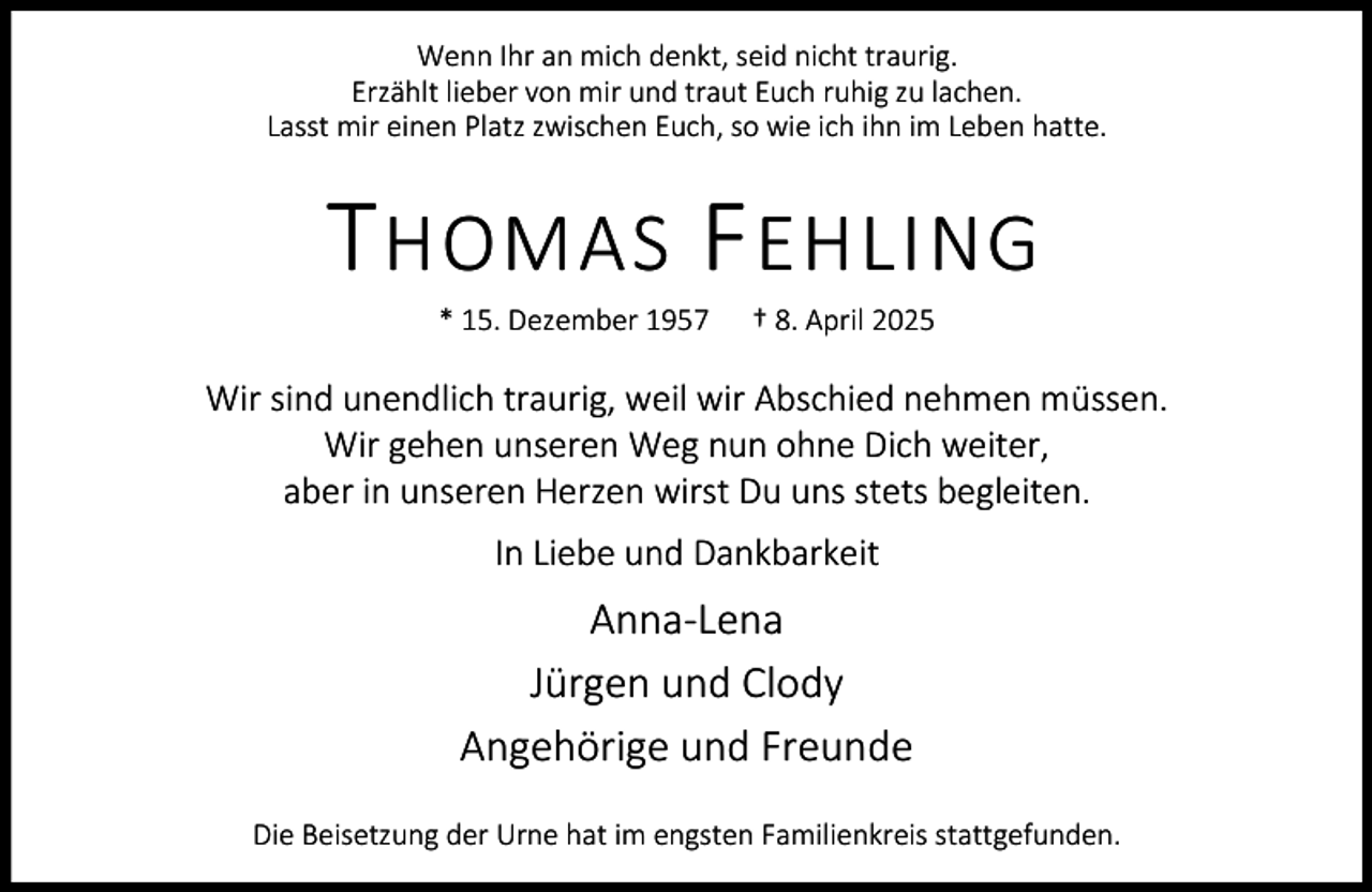 <p>Wenn Ihr an mich denkt, seid nicht traurig.<br />Erzählt lieber von mir und traut Euch ruhig zu lachen.<br />Lasst mir einen Platz zwischen Euch, so wie ich ihn im Leben hatte.</p><p>T HOMAS F EHLING<br />* 15. Dezember 1957</p><p>† 8. April 2025</p><p>Wir sind unendlich traurig, weil wir Abschied nehmen müssen.<br />Wir gehen unseren Weg nun ohne Dich weiter,<br />aber in unseren Herzen wirst Du uns stets begleiten.<br />In Liebe und Dankbarkeit</p><p>Anna-Lena<br />Jürgen und Clody<br />Angehörige und Freunde<br />Die Beisetzung der Urne hat im engsten Familienkreis stattgefunden.</p>