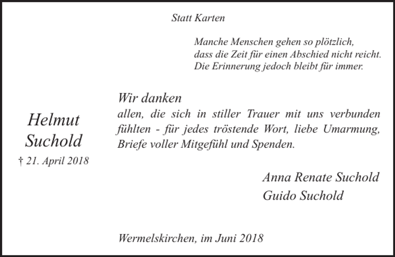 <p>Statt Karten<br />Manche Menschen gehen so plötzlich,<br />dass die Zeit für einen Abschied nicht reicht.<br />Die Erinnerung jedoch bleibt für immer.</p><p>Wir danken</p><p>Helmut<br />Suchold</p><p>allen, die sich in stiller Trauer mit uns verbunden<br />fühlten - für jedes tröstende Wort, liebe Umarmung,<br />Briefe voller Mitgefühl und Spenden.</p><p>† 21. April 2018</p><p>Anna Renate Suchold<br />Guido Suchold<br />Wermelskirchen, im Juni 2018</p>