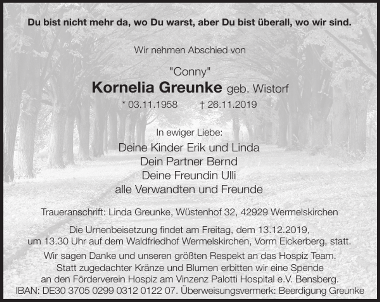 <p>Du bist nicht mehr da, wo Du warst, aber Du bist überall, wo wir sind.<br />Wir nehmen Abschied von</p><p>"Conny"</p><p>Kornelia Greunke geb. Wistorf<br />* 03.11.1958</p><p>† 26.11.2019</p><p>In ewiger Liebe:</p><p>Deine Kinder Erik und Linda<br />Dein Partner Bernd<br />Deine Freundin Ulli<br />alle Verwandten und Freunde<br />Traueranschrift: Linda Greunke, Wüstenhof 32, 42929 Wermelskirchen<br />Die Urnenbeisetzung findet am Freitag, dem 13.12.2019,<br />um 13.30 Uhr auf dem Waldfriedhof Wermelskirchen, Vorm Eickerberg, statt.<br />Wir sagen Danke und unseren größten Respekt an das Hospiz Team.<br />Statt zugedachter Kränze und Blumen erbitten wir eine Spende<br />an den Förderverein Hospiz am Vinzenz Palotti Hospital e.V. Bensberg.<br />IBAN: DE30 3705 0299 0312 0122 07. Überweisungsvermerk: Beerdigung Greunke</p>