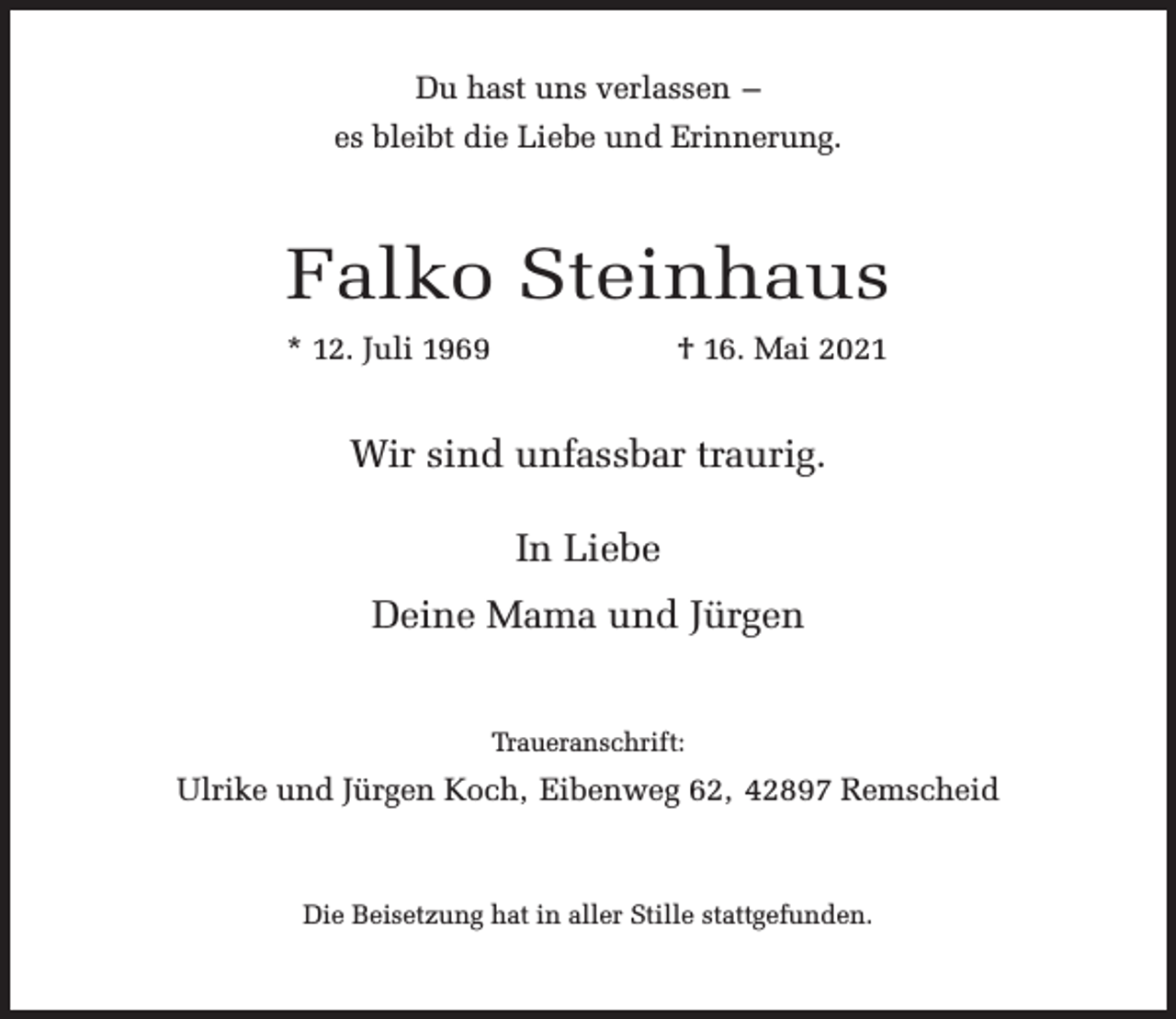 <p>Du hast uns verlassen –<br />es bleibt die Liebe und Erinnerung.</p><p>Falko Steinhaus<br />* 12. Juli 1969</p><p>† 16. Mai 2021</p><p>Wir sind unfassbar traurig.<br />In Liebe<br />Deine Mama und Jürgen<br />Traueranschrift:</p><p>Ulrike und Jürgen Koch, Eibenweg 62, 42897 Remscheid</p><p>Die Beisetzung hat in aller Stille stattgefunden.</p>