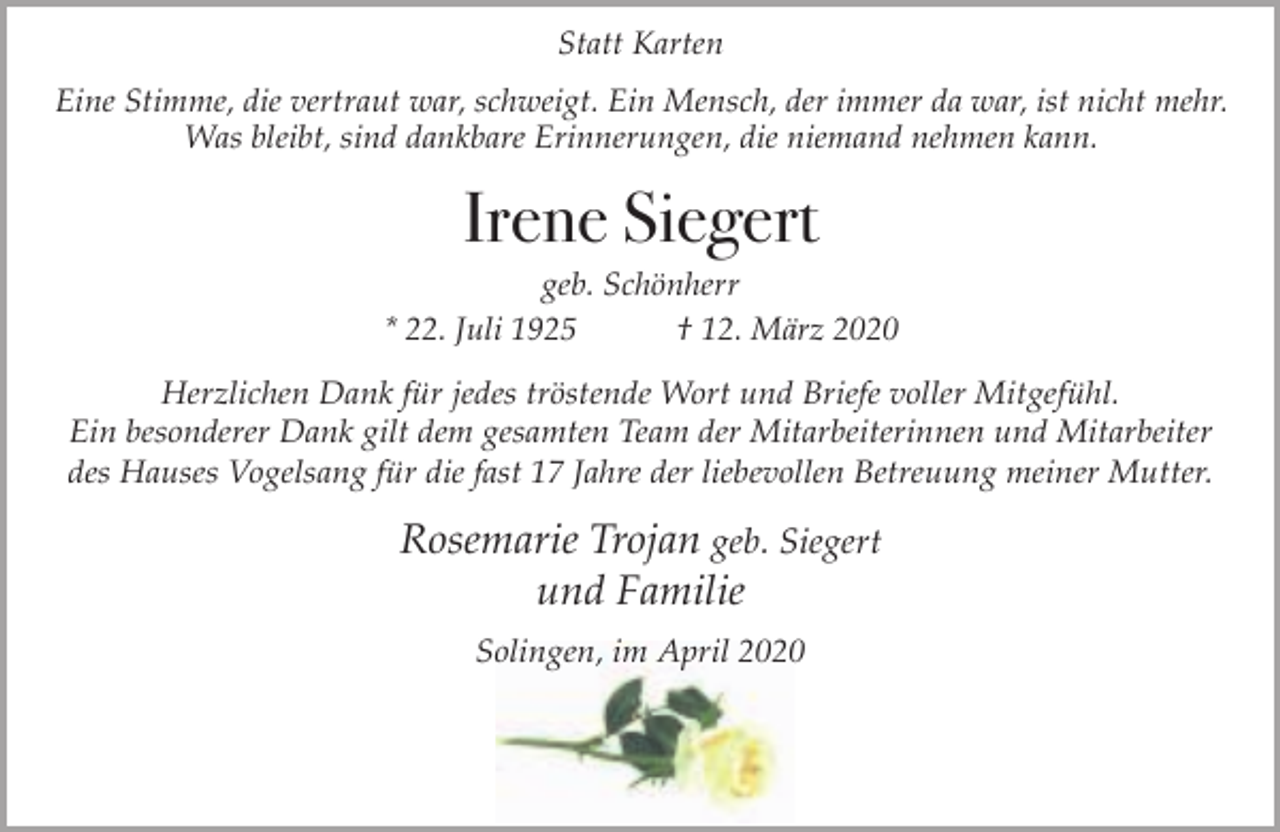 <p>Statt Karten<br />Eine Stimme, die vertraut war, schweigt. Ein Mensch, der immer da war, ist nicht mehr.<br />Was bleibt, sind dankbare Erinnerungen, die niemand nehmen kann.</p><p>Irene Siegert</p><p>geb. Schönherr<br />* 22. Juli 1925<br />† 12. März 2020<br />Herzlichen Dank für jedes tröstende Wort und Briefe voller Mitgefühl.<br />Ein besonderer Dank gilt dem gesamten Team der Mitarbeiterinnen und Mitarbeiter<br />des Hauses Vogelsang für die fast 17 Jahre der liebevollen Betreuung meiner Mutter.</p><p>Rosemarie Trojan geb. Siegert<br />und Familie<br />Solingen, im April 2020</p>