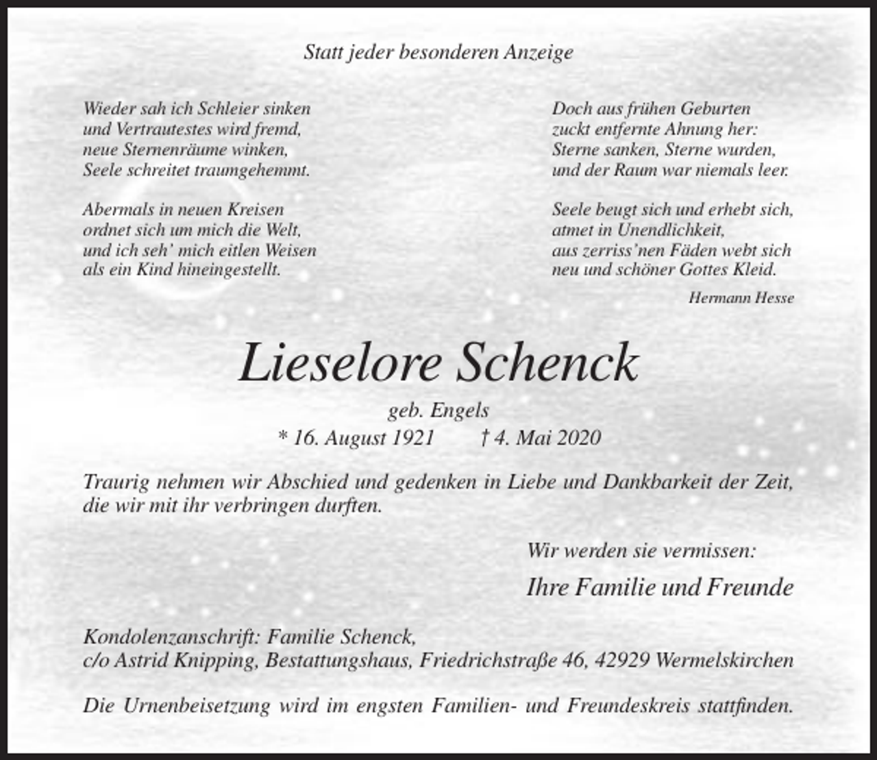 <p>Statt jeder besonderen Anzeige<br />Wieder sah ich Schleier sinken<br />und Vertrautestes wird fremd,<br />neue Sternenräume winken,<br />Seele schreitet traumgehemmt.</p><p>Doch aus frühen Geburten<br />zuckt entfernte Ahnung her:<br />Sterne sanken, Sterne wurden,<br />und der Raum war niemals leer.</p><p>Abermals in neuen Kreisen<br />ordnet sich um mich die Welt,<br />und ich seh’ mich eitlen Weisen<br />als ein Kind hineingestellt.</p><p>Seele beugt sich und erhebt sich,<br />atmet in Unendlichkeit,<br />aus zerriss’nen Fäden webt sich<br />neu und schöner Gottes Kleid.<br />Hermann Hesse</p><p>Lieselore Schenck<br />geb. Engels<br />* 16. August 1921<br />† 4. Mai 2020<br />Traurig nehmen wir Abschied und gedenken in Liebe und Dankbarkeit der Zeit,<br />die wir mit ihr verbringen durften.<br />Wir werden sie vermissen:</p><p>Ihre Familie und Freunde<br />Kondolenzanschrift: Familie Schenck,<br />c/o Astrid Knipping, Bestattungshaus, Friedrichstraße 46, 42929 Wermelskirchen<br />Die Urnenbeisetzung wird im engsten Familien- und Freundeskreis stattfinden.</p>