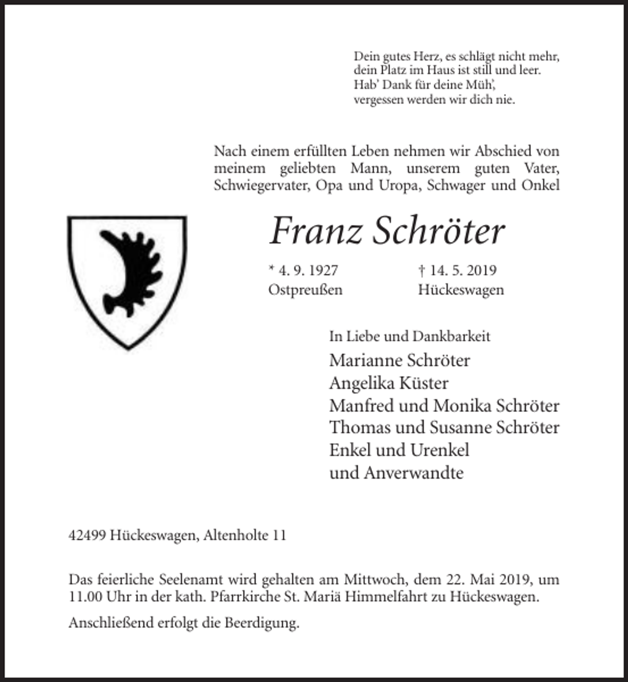 <p>Dein gutes Herz, es schlägt nicht mehr,<br />dein Platz im Haus ist still und leer.<br />Hab’ Dank für deine Müh’,<br />vergessen werden wir dich nie.</p><p>Nach einem erfüllten Leben nehmen wir Abschied von<br />meinem geliebten Mann, unserem guten Vater,<br />Schwiegervater, Opa und Uropa, Schwager und Onkel</p><p>Franz Schröter<br />* 4. 9. 1927<br />Ostpreußen</p><p>† 14. 5. 2019<br />Hückeswagen</p><p>In Liebe und Dankbarkeit</p><p>Marianne Schröter<br />Angelika Küster<br />Manfred und Monika Schröter<br />Thomas und Susanne Schröter<br />Enkel und Urenkel<br />und Anverwandte<br />42499 Hückeswagen, Altenholte 11<br />Das feierliche Seelenamt wird gehalten am Mittwoch, dem 22. Mai 2019, um<br />11.00 Uhr in der kath. Pfarrkirche St. Mariä Himmelfahrt zu Hückeswagen.<br />Anschließend erfolgt die Beerdigung.</p>
