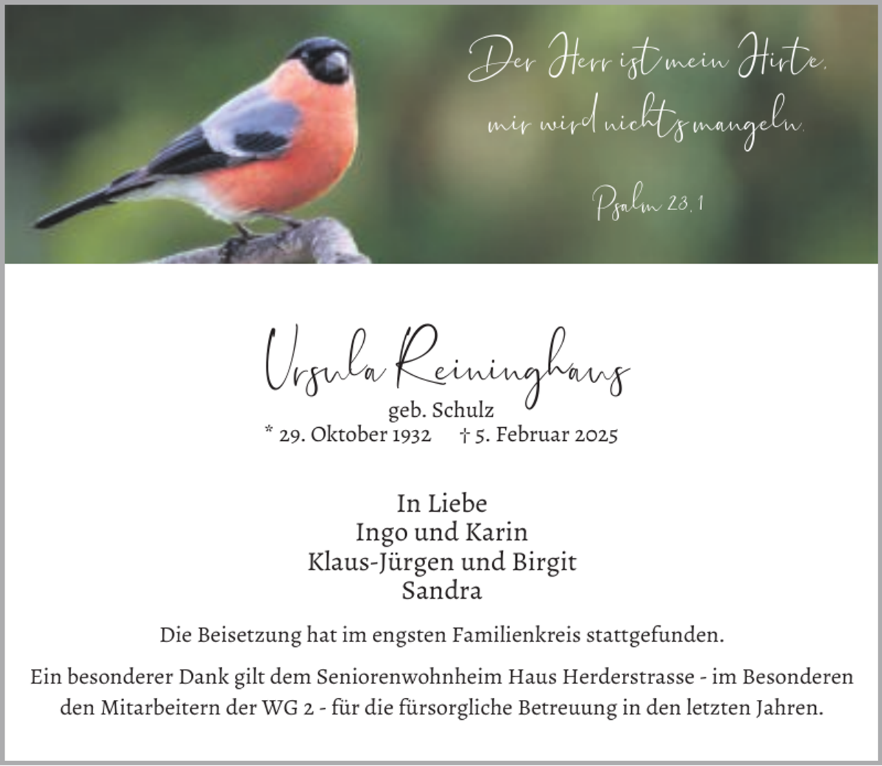 <p>Der Herr ist mein Hirte,<br />mir wird nichts mangeln.<br />Psalm 23, 1</p><p>Ursula R eininghaus<br />geb. Schulz<br />* 29. Oktober 1932 † 5. Februar 2025</p><p>In Liebe<br />Ingo und Karin<br />Klaus-Jürgen und Birgit<br />Sandra<br />Die Beisetzung hat im engsten Familienkreis stattgefunden.<br />Ein besonderer Dank gilt dem Seniorenwohnheim Haus Herderstrasse - im Besonderen<br />den Mitarbeitern der WG 2 - für die fürsorgliche Betreuung in den letzten Jahren.</p>