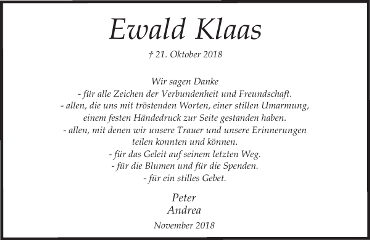 <p>Ewald Klaas<br />† 21. Oktober 2018</p><p>Wir sagen Danke<br />- für alle Zeichen der Verbundenheit und Freundschaft.<br />- allen, die uns mit tröstenden Worten, einer stillen Umarmung,<br />einem festen Händedruck zur Seite gestanden haben.<br />- allen, mit denen wir unsere Trauer und unsere Erinnerungen<br />teilen konnten und können.<br />- für das Geleit auf seinem letzten Weg.<br />- für die Blumen und für die Spenden.<br />- für ein stilles Gebet.</p><p>Peter<br />Andrea<br />November 2018</p>