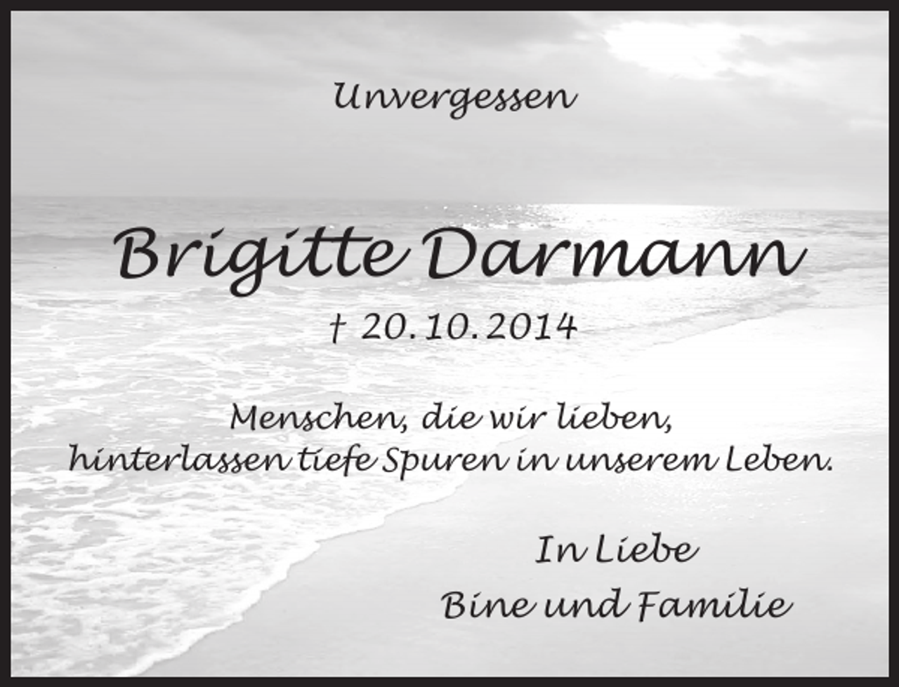 <p>Unvergessen</p><p>Brigitte Darmann<br />† 20. 10. 2014<br />Menschen, die wir lieben,<br />hinterlassen tiefe Spuren in unserem Leben.</p><p>In Liebe<br />Bine und Familie</p>
