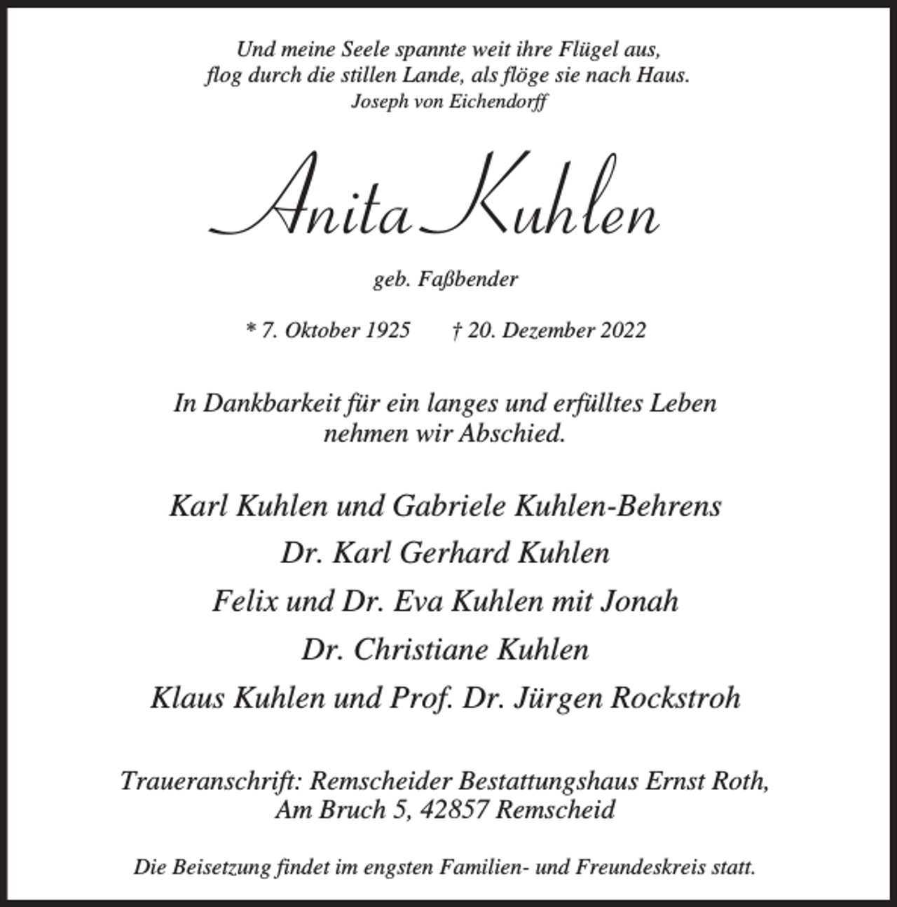 <p>Und meine Seele spannte weit ihre Flügel aus,<br />flog durch die stillen Lande, als flöge sie nach Haus.<br />Joseph von Eichendorff</p><p>Anita Kuhlen<br />geb. Faßbender</p><p>* 7. Oktober 1925</p><p>† 20. Dezember 2022</p><p>In Dankbarkeit für ein langes und erfülltes Leben<br />nehmen wir Abschied.</p><p>Karl Kuhlen und Gabriele Kuhlen-Behrens<br />Dr. Karl Gerhard Kuhlen<br />Felix und Dr. Eva Kuhlen mit Jonah<br />Dr. Christiane Kuhlen<br />Klaus Kuhlen und Prof. Dr. Jürgen Rockstroh<br />Traueranschrift: Remscheider Bestattungshaus Ernst Roth,<br />Am Bruch 5, 42857 Remscheid<br />Die Beisetzung findet im engsten Familien- und Freundeskreis statt.</p>