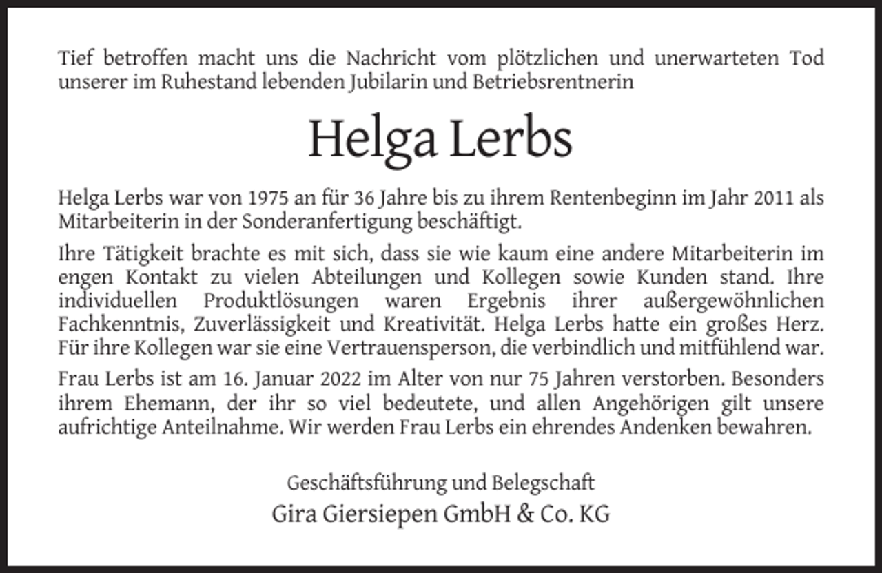 <p>Tief betroffen macht uns die Nachricht vom plötzlichen und unerwarteten Tod<br />unserer im Ruhestand lebenden Jubilarin und Betriebsrentnerin</p><p>Helga Lerbs<br />Helga Lerbs war von 1975 an für 36 Jahre bis zu ihrem Rentenbeginn im Jahr 2011 als<br />Mitarbeiterin in der Sonderanfertigung beschäftigt.<br />Ihre Tätigkeit brachte es mit sich, dass sie wie kaum eine andere Mitarbeiterin im<br />engen Kontakt zu vielen Abteilungen und Kollegen sowie Kunden stand. Ihre<br />individuellen Produktlösungen waren Ergebnis ihrer außergewöhnlichen<br />Fachkenntnis, Zuverlässigkeit und Kreativität. Helga Lerbs hatte ein großes Herz.<br />Für ihre Kollegen war sie eine Vertrauensperson, die verbindlich und mitfühlend war.<br />Frau Lerbs ist am 16. Januar 2022 im Alter von nur 75 Jahren verstorben. Besonders<br />ihrem Ehemann, der ihr so viel bedeutete, und allen Angehörigen gilt unsere<br />aufrichtige Anteilnahme. Wir werden Frau Lerbs ein ehrendes Andenken bewahren.<br />Geschäftsführung und Belegschaft</p><p>Gira Giersiepen GmbH &amp; Co. KG</p>