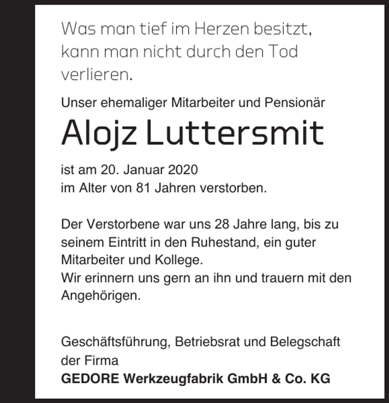 <p>Was man tief im Herzen besitzt,<br />kann man nicht durch den Tod<br />verlieren.<br />Unser ehemaliger Mitarbeiter und Pensionär</p><p>Alojz Luttersmit<br />ist am 20. Januar 2020<br />im Alter von 81 Jahren verstorben.<br />Der Verstorbene war uns 28 Jahre lang, bis zu<br />seinem Eintritt in den Ruhestand, ein guter<br />Mitarbeiter und Kollege.<br />Wir erinnern uns gern an ihn und trauern mit den<br />Angehörigen.<br />Geschäftsführung, Betriebsrat und Belegschaft<br />der Firma<br />GEDORE Werkzeugfabrik GmbH &amp; Co. KG</p>