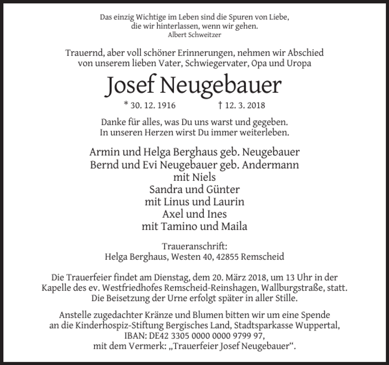 <p>Das einzig Wichtige im Leben sind die Spuren von Liebe,<br />die wir hinterlassen, wenn wir gehen.<br />Albert Schweitzer</p><p>Trauernd, aber voll schöner Erinnerungen, nehmen wir Abschied<br />von unserem lieben Vater, Schwiegervater, Opa und Uropa</p><p>Josef Neugebauer<br />* 30. 12. 1916</p><p>† 12. 3. 2018</p><p>Danke für alles, was Du uns warst und gegeben.<br />In unseren Herzen wirst Du immer weiterleben.</p><p>Armin und Helga Berghaus geb. Neugebauer<br />Bernd und Evi Neugebauer geb. Andermann<br />mit Niels<br />Sandra und Günter<br />mit Linus und Laurin<br />Axel und Ines<br />mit Tamino und Maila<br />Traueranschrift:<br />Helga Berghaus, Westen 40, 42855 Remscheid<br />Die Trauerfeier findet am Dienstag, dem 20. März 2018, um 13 Uhr in der<br />Kapelle des ev. Westfriedhofes Remscheid-Reinshagen, Wallburgstraße, statt.<br />Die Beisetzung der Urne erfolgt später in aller Stille.<br />Anstelle zugedachter Kränze und Blumen bitten wir um eine Spende<br />an die Kinderhospiz-Stiftung Bergisches Land, Stadtsparkasse Wuppertal,<br />IBAN: DE42 3305 9797,<br />mit dem Vermerk: „Trauerfeier Josef Neugebauer“.</p>