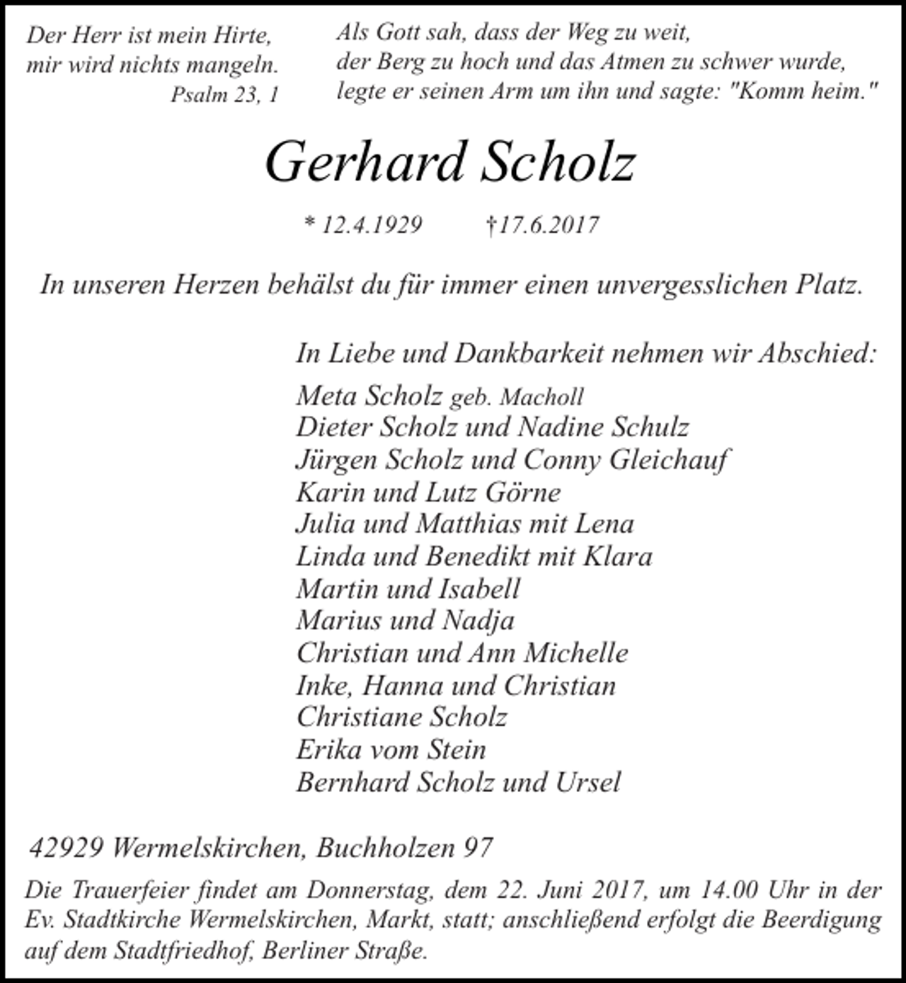<p>Der Herr ist mein Hirte,<br />mir wird nichts mangeln.</p><p>Psalm 23, 1</p><p>Als Gott sah, dass der Weg zu weit,<br />der Berg zu hoch und das Atmen zu schwer wurde,<br />legte er seinen Arm um ihn und sagte: "Komm heim."</p><p>Gerhard Scholz<br />* 12.4.1929</p><p>†17.6.2017</p><p>In unseren Herzen behälst du für immer einen unvergesslichen Platz.<br />In Liebe und Dankbarkeit nehmen wir Abschied:<br />Meta Scholz geb. Macholl<br />Dieter Scholz und Nadine Schulz<br />Jürgen Scholz und Conny Gleichauf<br />Karin und Lutz Görne<br />Julia und Matthias mit Lena<br />Linda und Benedikt mit Klara<br />Martin und Isabell<br />Marius und Nadja<br />Christian und Ann Michelle<br />Inke, Hanna und Christian<br />Christiane Scholz<br />Erika vom Stein<br />Bernhard Scholz und Ursel<br />42929 Wermelskirchen, Buchholzen 97<br />Die Trauerfeier findet am Donnerstag, dem 22. Juni 2017, um 14.00 Uhr in der<br />Ev. Stadtkirche Wermelskirchen, Markt, statt; anschließend erfolgt die Beerdigung<br />auf dem Stadtfriedhof, Berliner Straße.</p>