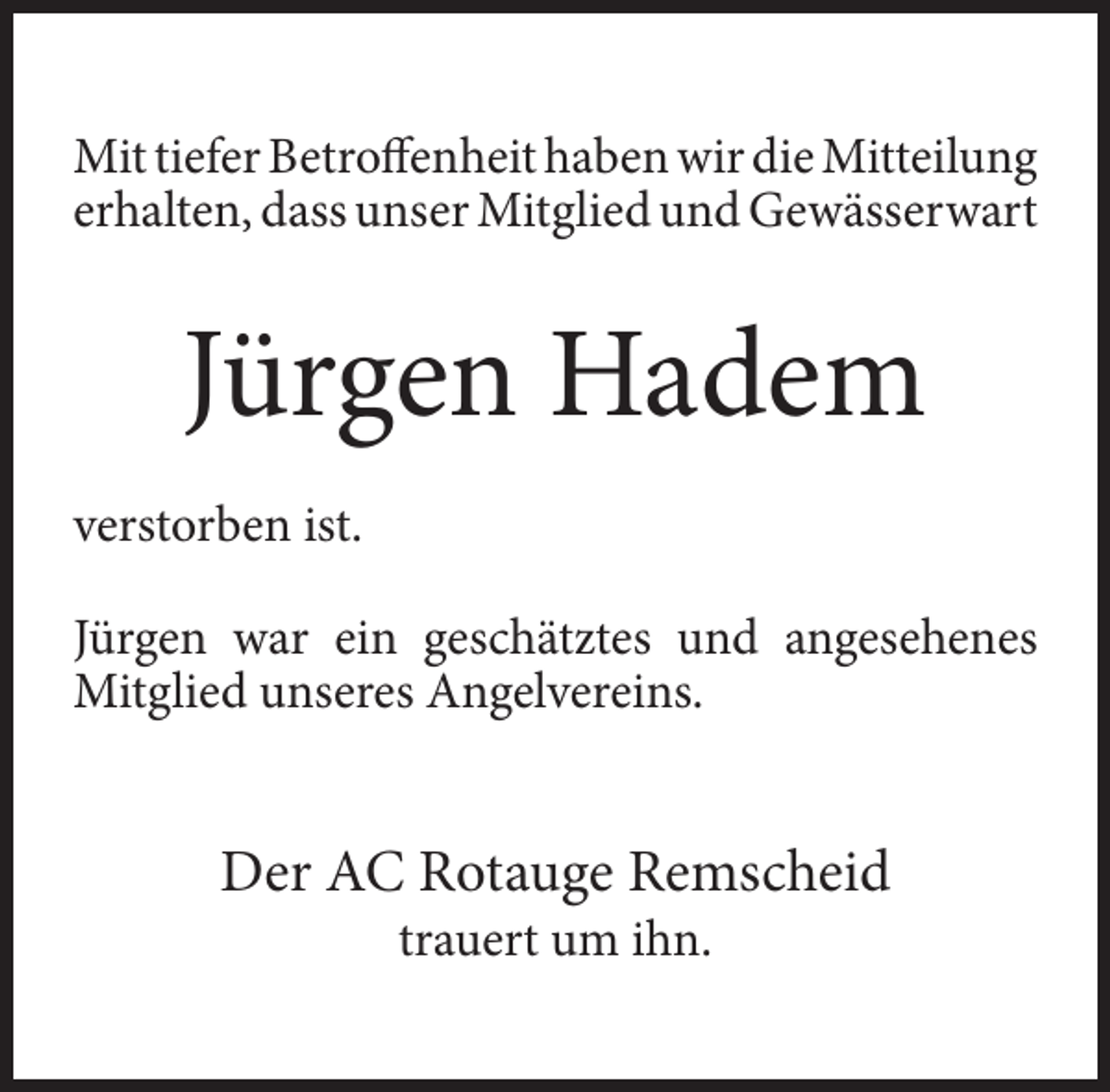 <p>Mit tiefer Betroffenheit haben wir die Mitteilung<br />erhalten, dass unser Mitglied und Gewässerwart</p><p>Jürgen Hadem<br />verstorben ist.<br />Jürgen war ein geschätztes und angesehenes<br />Mitglied unseres Angelvereins.</p><p>Der AC Rotauge Remscheid<br />trauert um ihn.</p>