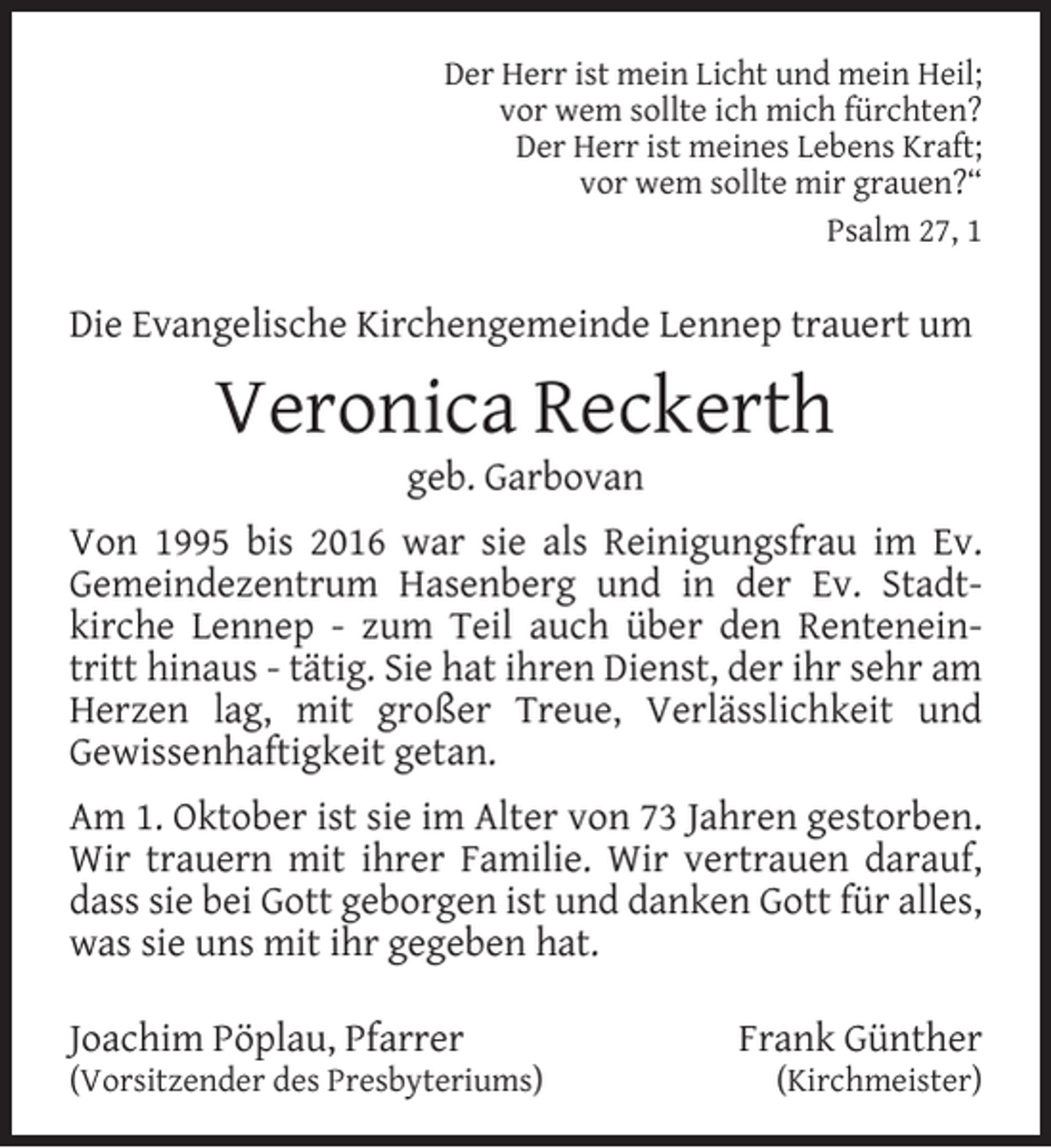 <p>Der Herr ist mein Licht und mein Heil;<br />vor wem sollte ich mich fürchten?<br />Der Herr ist meines Lebens Kraft;<br />vor wem sollte mir grauen?“<br />Psalm 27, 1</p><p>Die Evangelische Kirchengemeinde Lennep trauert um</p><p>Veronica Reckerth<br />geb. Garbovan</p><p>Von 1995 bis 2016 war sie als Reinigungsfrau im Ev.<br />Gemeindezentrum Hasenberg und in der Ev. Stadtkirche Lennep - zum Teil auch über den Renteneintritt hinaus - tätig. Sie hat ihren Dienst, der ihr sehr am<br />Herzen lag, mit großer Treue, Verlässlichkeit und<br />Gewissenhaftigkeit getan.<br />Am 1. Oktober ist sie im Alter von 73 Jahren gestorben.<br />Wir trauern mit ihrer Familie. Wir vertrauen darauf,<br />dass sie bei Gott geborgen ist und danken Gott für alles,<br />was sie uns mit ihr gegeben hat.<br />Joachim Pöplau, Pfarrer</p><p>(Vorsitzender des Presbyteriums)</p><p>Frank Günther<br />(Kirchmeister)</p>