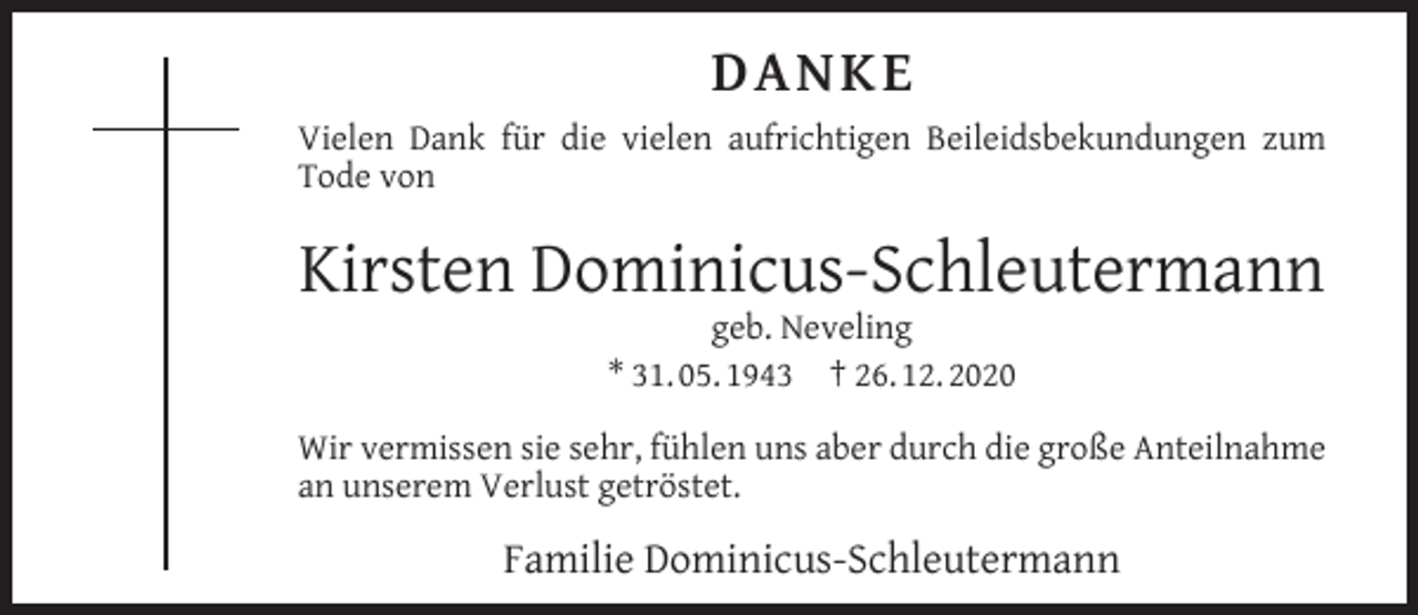 <p>DANK E<br />Vielen Dank für die vielen aufrichtigen Beileidsbekundungen zum<br />Tode von</p><p>Kirsten Dominicus-Schleutermann<br />geb. Neveling<br />* 31. 05. 1943 † 26. 12. 2020</p><p>Wir vermissen sie sehr, fühlen uns aber durch die große Anteilnahme<br />an unserem Verlust getröstet.</p><p>Familie Dominicus-Schleutermann</p>