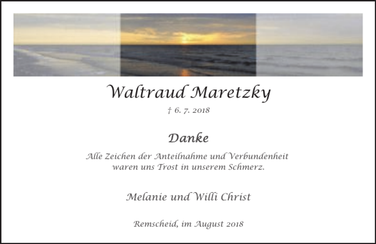 <p>Waltraud Maretzky<br />† 6. 7. 2018</p><p>Alle Zeichen der Anteilnahme und Verbundenheit<br />waren uns Trost in unserem Schmerz.</p><p>Melanie und Willi Christ<br />Remscheid, im August 2018</p>