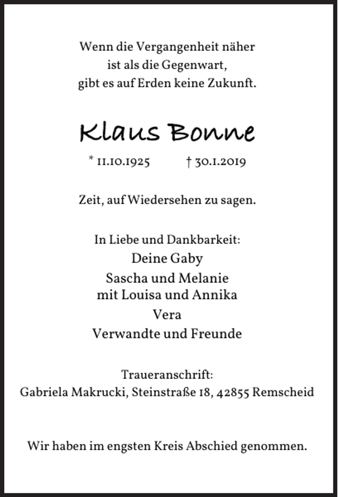 <p>Wenn die Vergangenheit näher<br />ist als die Gegenwart,<br />gibt es auf Erden keine Zukunft.</p><p>Klaus Bonne<br />* 11.10.1925</p><p>† 30.1.2019</p><p>Zeit, auf Wiedersehen zu sagen.<br />In Liebe und Dankbarkeit:</p><p>Deine Gaby<br />Sascha und Melanie<br />mit Louisa und Annika<br />Vera<br />Verwandte und Freunde<br />Traueranschrift:<br />Gabriela Makrucki, Steinstraße 18, 42855 Remscheid</p><p>Wir haben im engsten Kreis Abschied genommen.</p>