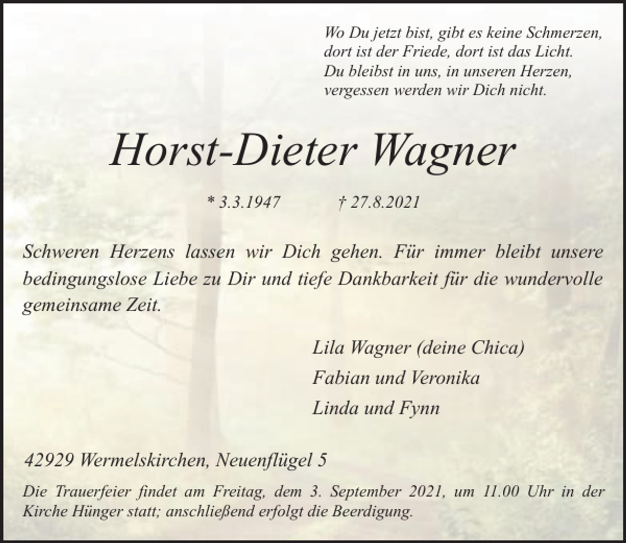 <p>Wo Du jetzt bist, gibt es keine Schmerzen,<br />dort ist der Friede, dort ist das Licht.<br />Du bleibst in uns, in unseren Herzen,<br />vergessen werden wir Dich nicht.</p><p>Horst-Dieter Wagner<br />* 3.3.1947</p><p>† 27.8.2021</p><p>Schweren Herzens lassen wir Dich gehen. Für immer bleibt unsere<br />bedingungslose Liebe zu Dir und tiefe Dankbarkeit für die wundervolle<br />gemeinsame Zeit.<br />Lila Wagner (deine Chica)<br />Fabian und Veronika<br />Linda und Fynn<br />42929 Wermelskirchen, Neuenflügel 5<br />Die Trauerfeier findet am Freitag, dem 3. September 2021, um 11.00 Uhr in der<br />Kirche Hünger statt; anschließend erfolgt die Beerdigung.</p>