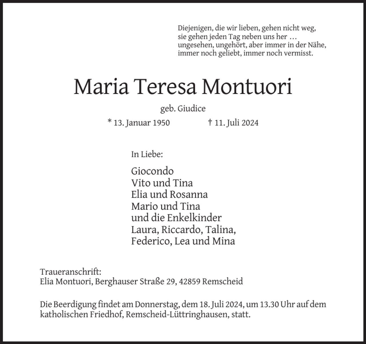 <p>Diejenigen, die wir lieben, gehen nicht weg,<br />sie gehen jeden Tag neben uns her ...<br />ungesehen, ungehört, aber immer in der Nähe,<br />immer noch geliebt, immer noch vermisst.</p>
<p>Maria Teresa Montuori<br />geb. Giudice<br />* 13. Januar 1950</p>
<p>† 11. Juli 2024</p>
<p>In Liebe:</p>
<p>Giocondo<br />Vito und Tina<br />Elia und Rosanna<br />Mario und Tina<br />und die Enkelkinder<br />Laura, Riccardo, Talina,<br />Federico, Lea und Mina<br />Traueranschrift:<br />Elia Montuori, Berghauser Straße 29, 42859 Remscheid<br />Die Beerdigung findet am Donnerstag, dem 18. Juli 2024, um 13.30 Uhr auf dem<br />katholischen Friedhof, Remscheid-Lüttringhausen, statt.</p>