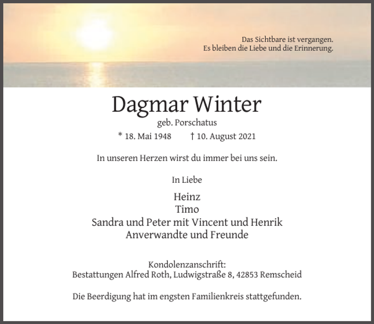 <p>Das Sichtbare ist vergangen.<br />Es bleiben die Liebe und die Erinnerung.</p><p>Dagmar Winter<br />geb. Porschatus<br />* 18. Mai 1948<br />† 10. August 2021<br />In unseren Herzen wirst du immer bei uns sein.<br />In Liebe</p><p>Heinz<br />Timo<br />Sandra und Peter mit Vincent und Henrik<br />Anverwandte und Freunde<br />Kondolenzanschrift:<br />Bestattungen Alfred Roth, Ludwigstraße 8, 42853 Remscheid<br />Die Beerdigung hat im engsten Familienkreis stattgefunden.</p>