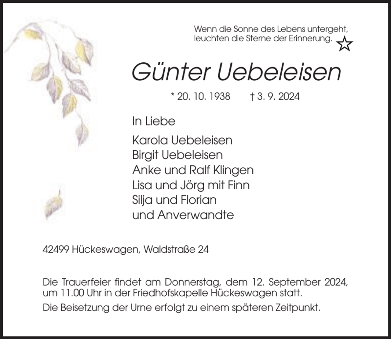 <p>Wenn die Sonne des Lebens untergeht,<br />leuchten die Sterne der Erinnerung.</p><p>Günter Uebeleisen<br />* 20. 10. 1938</p><p>† 3. 9. 2024</p><p>In Liebe<br />Karola Uebeleisen<br />Birgit Uebeleisen<br />Anke und Ralf Klingen<br />Lisa und Jörg mit Finn<br />Silja und Florian<br />und Anverwandte<br />42499 Hückeswagen, Waldstraße 24<br />Die Trauerfeier findet am Donnerstag, dem 12. September 2024,<br />um 11.00 Uhr in der Friedhofskapelle Hückeswagen statt.<br />Die Beisetzung der Urne erfolgt zu einem späteren Zeitpunkt.</p>