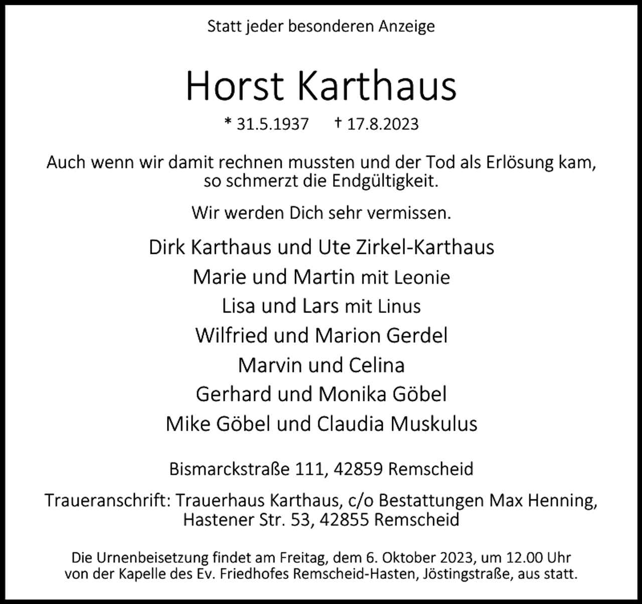 <p>Statt jeder besonderen Anzeige</p><p>Horst Karthaus<br />* 31.5.1937</p><p>† 17.8.2023</p><p>Auch wenn wir damit rechnen mussten und der Tod als Erlösung kam,<br />so schmerzt die Endgültigkeit.<br />Wir werden Dich sehr vermissen.</p><p>Dirk Karthaus und Ute Zirkel-Karthaus<br />Marie und Martin mit Leonie<br />Lisa und Lars mit Linus<br />Wilfried und Marion Gerdel<br />Marvin und Celina<br />Gerhard und Monika Göbel<br />Mike Göbel und Claudia Muskulus<br />Bismarckstraße 111, 42859 Remscheid<br />Traueranschrift: Trauerhaus Karthaus, c/o Bestattungen Max Henning,<br />Hastener Str. 53, 42855 Remscheid<br />Die Urnenbeisetzung findet am Freitag, dem 6. Oktober 2023, um 12.00 Uhr<br />von der Kapelle des Ev. Friedhofes Remscheid-Hasten, Jöstingstraße, aus statt.</p>