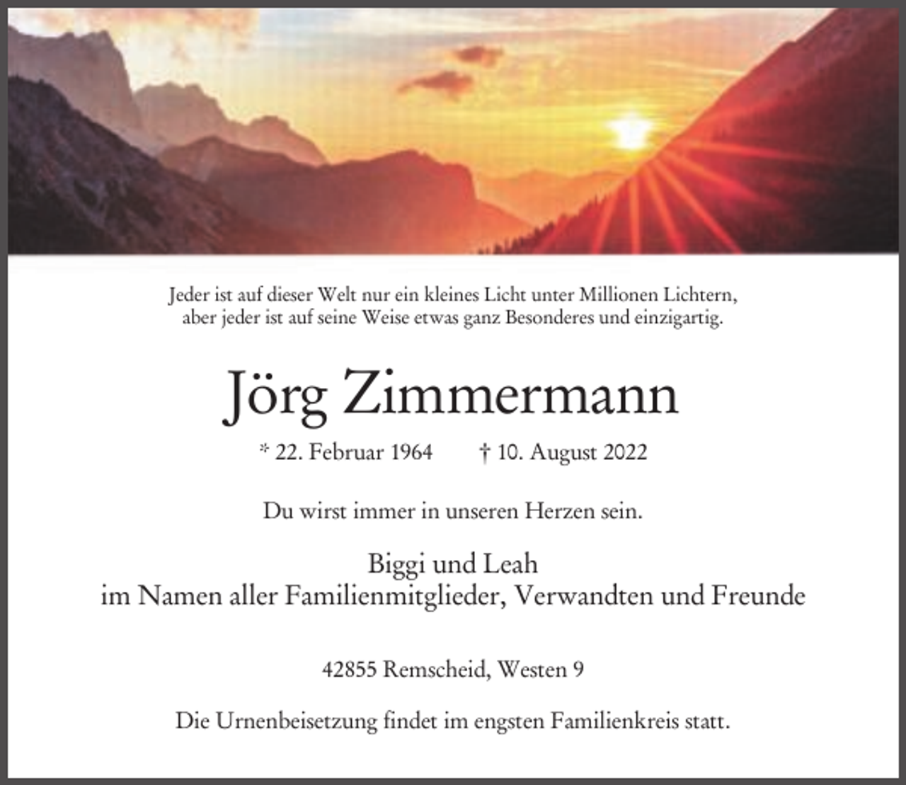 <p>Jeder ist auf dieser Welt nur ein kleines Licht unter Millionen Lichtern,<br />aber jeder ist auf seine Weise etwas ganz Besonderes und einzigartig.</p><p>Jörg Zimmermann<br />* 22. Februar 1964</p><p>† 10. August 2022</p><p>Du wirst immer in unseren Herzen sein.</p><p>Biggi und Leah<br />im Namen aller Familienmitglieder, Verwandten und Freunde<br />42855 Remscheid, Westen 9<br />Die Urnenbeisetzung findet im engsten Familienkreis statt.</p>