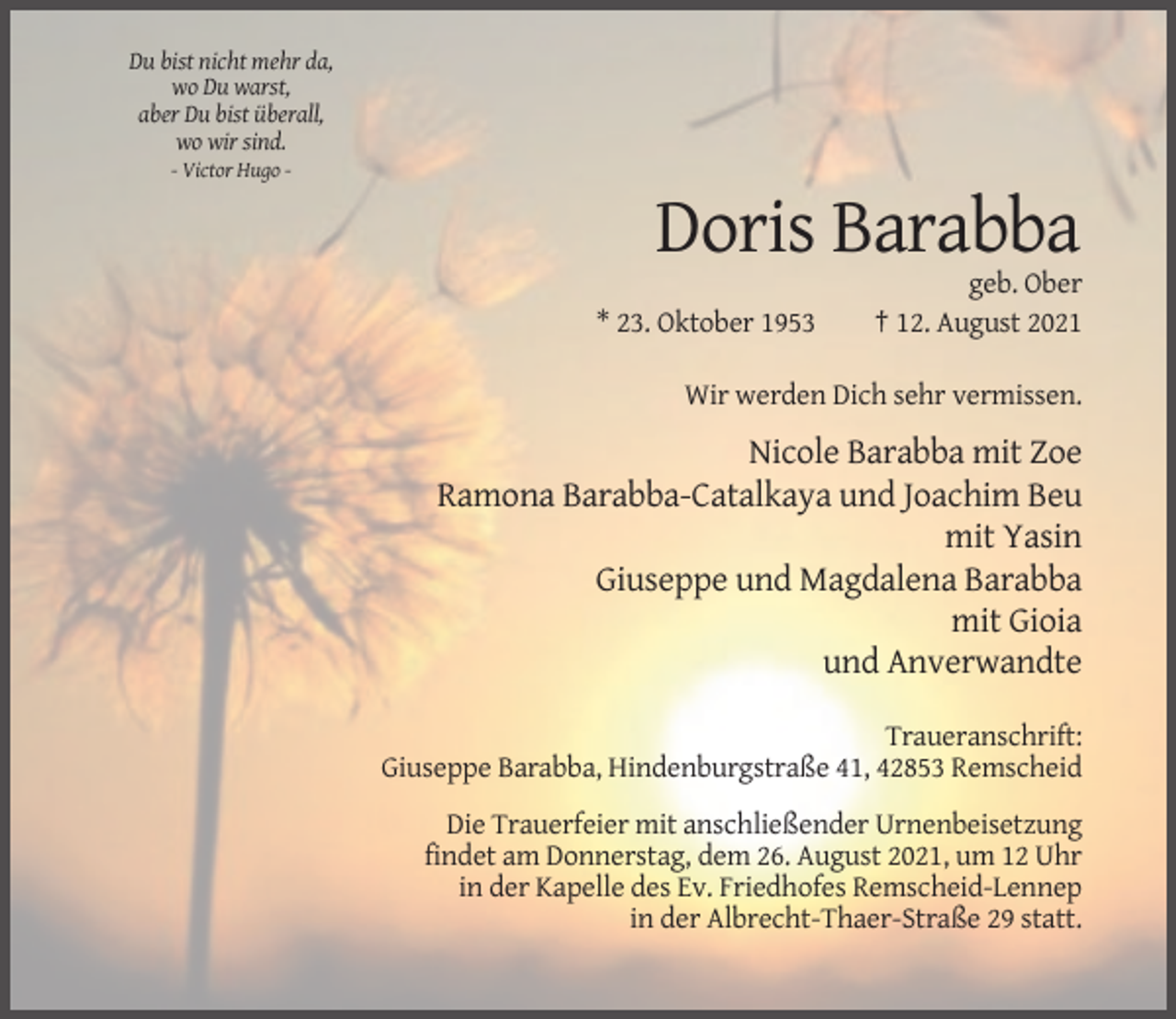 <p>Du bist nicht mehr da,<br />wo Du warst,<br />aber Du bist überall,<br />wo wir sind.<br />- Victor Hugo -</p><p>Doris Barabba<br />* 23. Oktober 1953</p><p>geb. Ober<br />† 12. August 2021</p><p>Wir werden Dich sehr vermissen.</p><p>Nicole Barabba mit Zoe<br />Ramona Barabba-Catalkaya und Joachim Beu<br />mit Yasin<br />Giuseppe und Magdalena Barabba<br />mit Gioia<br />und Anverwandte<br />Traueranschrift:<br />Giuseppe Barabba, Hindenburgstraße 41, 42853 Remscheid<br />Die Trauerfeier mit anschließender Urnenbeisetzung<br />findet am Donnerstag, dem 26. August 2021, um 12 Uhr<br />in der Kapelle des Ev. Friedhofes Remscheid-Lennep<br />in der Albrecht-Thaer-Straße 29 statt.</p>