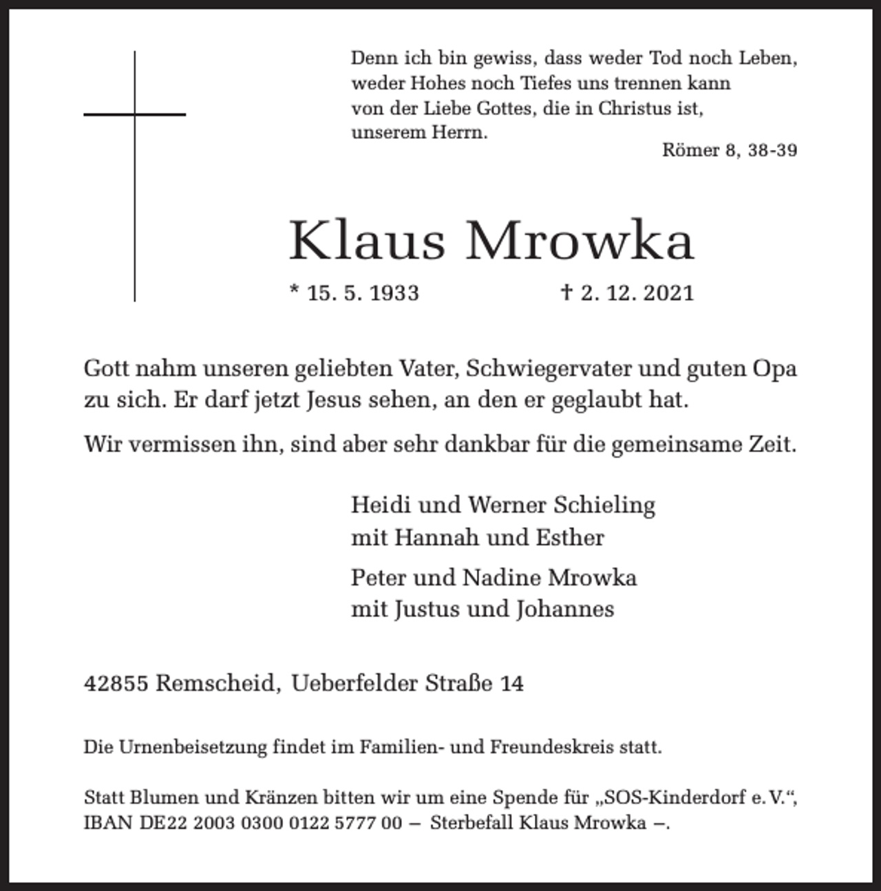 <p>Denn ich bin gewiss, dass weder Tod noch Leben,<br />weder Hohes noch Tiefes uns trennen kann<br />von der Liebe Gottes, die in Christus ist,<br />unserem Herrn.<br />Römer 8, 38-39</p><p>Klaus Mrowka<br />* 15. 5. 1933</p><p>† 2. 12. 2021</p><p>Gott nahm unseren geliebten Vater, Schwiegervater und guten Opa<br />zu sich. Er darf jetzt Jesus sehen, an den er geglaubt hat.<br />Wir vermissen ihn, sind aber sehr dankbar für die gemeinsame Zeit.</p><p>Heidi und Werner Schieling<br />mit Hannah und Esther<br />Peter und Nadine Mrowka<br />mit Justus und Johannes<br />42855 Remscheid, Ueberfelder Straße 14<br />Die Urnenbeisetzung findet im Familien- und Freundeskreis statt.<br />Statt Blumen und Kränzen bitten wir um eine Spende für „SOS-Kinderdorf e. V.“,<br />IBAN DE200122 5777 00 – Sterbefall Klaus Mrowka –.</p>